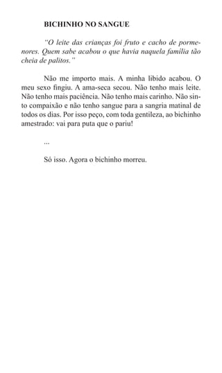 BICHINHO NO SANGUE

	      “O leite das crianças foi fruto e cacho de porme-
nores. Quem sabe acabou o que havia naquela família tão
cheia de palitos.”

	      Não me importo mais. A minha libido acabou. O
meu sexo fingiu. A ama-seca secou. Não tenho mais leite.
Não tenho mais paciência. Não tenho mais carinho. Não sin-
to compaixão e não tenho sangue para a sangria matinal de
todos os dias. Por isso peço, com toda gentileza, ao bichinho
amestrado: vai para puta que o pariu!

	      ...

	      Só isso. Agora o bichinho morreu.




	
 