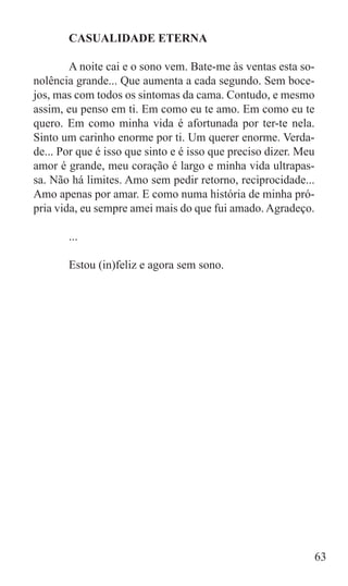CASUALIDADE ETERNA

	       A noite cai e o sono vem. Bate-me às ventas esta so-
nolência grande... Que aumenta a cada segundo. Sem boce-
jos, mas com todos os sintomas da cama. Contudo, e mesmo
assim, eu penso em ti. Em como eu te amo. Em como eu te
quero. Em como minha vida é afortunada por ter-te nela.
Sinto um carinho enorme por ti. Um querer enorme. Verda-
de... Por que é isso que sinto e é isso que preciso dizer. Meu
amor é grande, meu coração é largo e minha vida ultrapas-
sa. Não há limites. Amo sem pedir retorno, reciprocidade...
Amo apenas por amar. E como numa história de minha pró-
pria vida, eu sempre amei mais do que fui amado. Agradeço.

	      ...

	      Estou (in)feliz e agora sem sono.




                                                             63
 