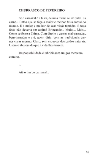 CHURRASCO DE FEVEREIRO

	       Se o carnaval é a festa, de uma forma ou de outra, da
carne... Então que se faça a maior e melhor festa carnal do
mundo. E a maior e melhor de suas vidas também. E toda
festa não deveria ser assim? Brincando... Muito... Mais...
Como se fosse a última. Com direito a carnes mal-passadas,
bem-passadas e até, quem diria, com as tradicionais car-
nes cruas mesmo. Claro, sem esquecer dos caldos naturais.
Usem e abusem do que a vida lhes trazem.

	      Responsabilidade e lubricidade: amigos merecem
e muito.

	      ...

	      Até o fim do carnaval...




                                                            65
 