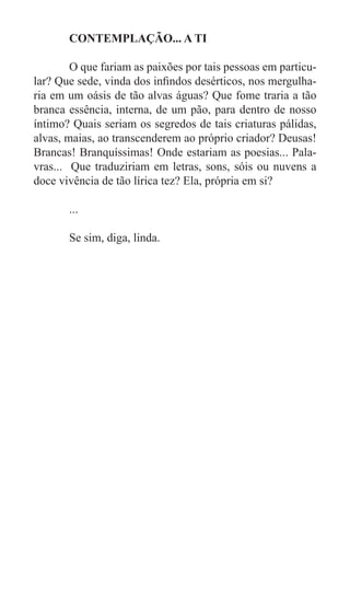 CONTEMPLAÇÃO... A TI

	       O que fariam as paixões por tais pessoas em particu-
lar? Que sede, vinda dos infindos desérticos, nos mergulha-
ria em um oásis de tão alvas águas? Que fome traria a tão
branca essência, interna, de um pão, para dentro de nosso
íntimo? Quais seriam os segredos de tais criaturas pálidas,
alvas, maias, ao transcenderem ao próprio criador? Deusas!
Brancas! Branquíssimas! Onde estariam as poesias... Pala-
vras... Que traduziriam em letras, sons, sóis ou nuvens a
doce vivência de tão lírica tez? Ela, própria em si?

	      ...

	      Se sim, diga, linda.
 