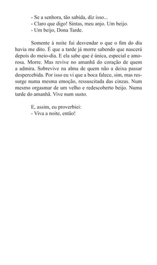 - Se a senhora, tão sabida, diz isso...
	      - Claro que digo! Sintas, meu anjo. Um beijo.
	      - Um beijo, Dona Tarde.

	       Somente à noite fui desvendar o que o fim do dia
havia me dito. É que a tarde já morre sabendo que nascerá
depois do meio-dia. E ela sabe que é única, especial e amo-
rosa. Morre. Mas revive no amanhã do coração de quem
a admira. Sobrevive na alma de quem não a deixa passar
despercebida. Por isso eu vi que a boca falece, sim, mas res-
surge numa mesma emoção, ressuscitada das cinzas. Num
mesmo orgasmar de um velho e redescoberto beijo. Numa
tarde do amanhã. Vive num susto.

	      E, assim, eu proverbiei:
	      - Viva a noite, então!
 