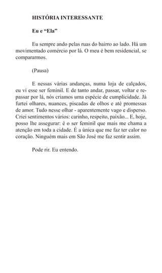 HISTÓRIA INTERESSANTE

	      Eu e “Ela”

	     Eu sempre ando pelas ruas do bairro ao lado. Há um
movimentado comércio por lá. O meu é bem residencial, se
compararmos.
	
	     (Pausa)

	       E nessas várias andanças, numa loja de calçados,
eu vi esse ser feminil. E de tanto andar, passar, voltar e re-
passar por lá, nós criamos uma espécie de cumplicidade. Já
furtei olhares, nuances, piscadas de olhos e até promessas
de amor. Tudo nesse olhar - aparentemente vago e disperso.
Criei sentimentos vários: carinho, respeito, paixão... E, hoje,
posso lhe assegurar: é o ser feminil que mais me chama a
atenção em toda a cidade. É a única que me faz ter calor no
coração. Ninguém mais em São José me faz sentir assim.

	      Pode rir. Eu entendo.
 