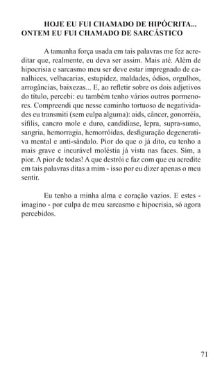 HOJE EU FUI CHAMADO DE HIPÓCRITA...
ONTEM EU FUI CHAMADO DE SARCÁSTICO

	        A tamanha força usada em tais palavras me fez acre-
ditar que, realmente, eu deva ser assim. Mais até. Além de
hipocrisia e sarcasmo meu ser deve estar impregnado de ca-
nalhices, velhacarias, estupidez, maldades, ódios, orgulhos,
arrogâncias, baixezas... E, ao refletir sobre os dois adjetivos
do título, percebi: eu também tenho vários outros pormeno-
res. Compreendi que nesse caminho tortuoso de negativida-
des eu transmiti (sem culpa alguma): aids, câncer, gonorréia,
sífilis, cancro mole e duro, candidíase, lepra, supra-sumo,
sangria, hemorragia, hemorróidas, desfiguração degenerati-
va mental e anti-sândalo. Pior do que o já dito, eu tenho a
mais grave e incurável moléstia já vista nas faces. Sim, a
pior. A pior de todas! A que destrói e faz com que eu acredite
em tais palavras ditas a mim - isso por eu dizer apenas o meu
sentir.

	      Eu tenho a minha alma e coração vazios. E estes -
imagino - por culpa de meu sarcasmo e hipocrisia, só agora
percebidos.




                                                              71
 