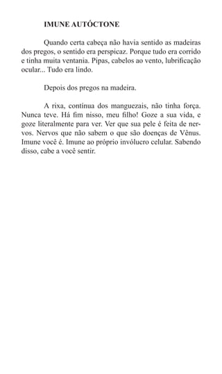 IMUNE AUTÓCTONE

	       Quando certa cabeça não havia sentido as madeiras
dos pregos, o sentido era perspicaz. Porque tudo era corrido
e tinha muita ventania. Pipas, cabelos ao vento, lubrificação
ocular... Tudo era lindo.

	      Depois dos pregos na madeira.

	       A rixa, contínua dos manguezais, não tinha força.
Nunca teve. Há fim nisso, meu filho! Goze a sua vida, e
goze literalmente para ver. Ver que sua pele é feita de ner-
vos. Nervos que não sabem o que são doenças de Vênus.
Imune você é. Imune ao próprio invólucro celular. Sabendo
disso, cabe a você sentir.
 