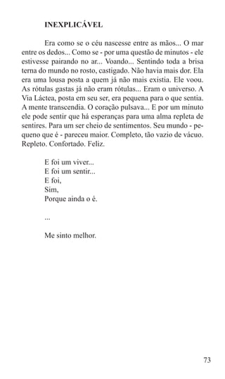 INEXPLICÁVEL

	       Era como se o céu nascesse entre as mãos... O mar
entre os dedos... Como se - por uma questão de minutos - ele
estivesse pairando no ar... Voando... Sentindo toda a brisa
terna do mundo no rosto, castigado. Não havia mais dor. Ela
era uma lousa posta a quem já não mais existia. Ele voou.
As rótulas gastas já não eram rótulas... Eram o universo. A
Via Láctea, posta em seu ser, era pequena para o que sentia.
A mente transcendia. O coração pulsava... E por um minuto
ele pode sentir que há esperanças para uma alma repleta de
sentires. Para um ser cheio de sentimentos. Seu mundo - pe-
queno que é - pareceu maior. Completo, tão vazio de vácuo.
Repleto. Confortado. Feliz.

	      E foi um viver...
	      E foi um sentir...
	      E foi,
	      Sim,
	      Porque ainda o é.

	      ...

	      Me sinto melhor.




                                                           73
 