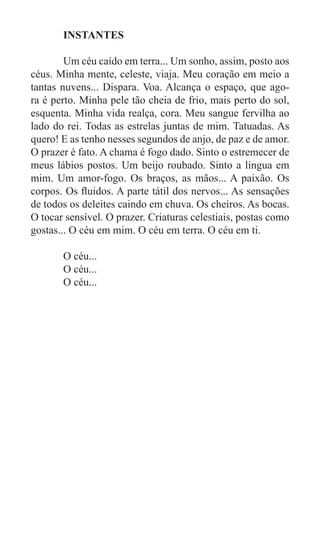INSTANTES

	       Um céu caído em terra... Um sonho, assim, posto aos
céus. Minha mente, celeste, viaja. Meu coração em meio a
tantas nuvens... Dispara. Voa. Alcança o espaço, que ago-
ra é perto. Minha pele tão cheia de frio, mais perto do sol,
esquenta. Minha vida realça, cora. Meu sangue fervilha ao
lado do rei. Todas as estrelas juntas de mim. Tatuadas. As
quero! E as tenho nesses segundos de anjo, de paz e de amor.
O prazer é fato. A chama é fogo dado. Sinto o estremecer de
meus lábios postos. Um beijo roubado. Sinto a língua em
mim. Um amor-fogo. Os braços, as mãos... A paixão. Os
corpos. Os fluidos. A parte tátil dos nervos... As sensações
de todos os deleites caindo em chuva. Os cheiros. As bocas.
O tocar sensível. O prazer. Criaturas celestiais, postas como
gostas... O céu em mim. O céu em terra. O céu em ti.

	      O céu...
	      O céu...
	      O céu...
 