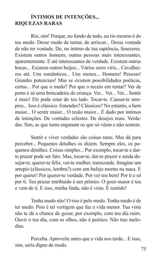 ÍNTIMOS DE INTENÇÕES...
RIQUEZAS RARAS

	        Rio, sim! Porque, no fundo de tudo, eu rio mesmo é do
teu medo. Desse medo de tentar, de arriscar... Dessa vontade
de não ter vontade. De, no íntimo de tua sapiência, feneceres.
Existem outros homens, outras pessoas mais interessantes,
aparentemente. E até interessantes de verdade. Existem outras
bocas... Existem outros beijos... Vários seres viris... Cavalhei-
ros até. Uns românticos... Uns menos... Homens! Pessoas!
Grandes potenciais! Mas se existem possibilidades poéticas,
certas... Por que o medo? Por que o receio em tentar? Ver de
perto é só uma brincadeira de criança. Ver... Ver... Ver... Sentir
é mais! Ele pode estar do teu lado. Tocar-te. Causar-te arre-
pios... Isso é clássico. Entendes? Clássicos? No entanto, o bem
maior... O sentir maior... O tesão maior... É dado por íntimos
de intenções. De vontades celestes. De desejos reais. Verda-
des. Sim, as que tanto enganam os que só vêem e não sentem.

	        Sentir e viver verdades são coisas raras. Mas dá para
perceber... Pequenos detalhes os dizem. Sempre eles, os pe-
quenos detalhes. Coisas simples... Por exemplo, tocar-te e dar-
te prazer pode ser fato. Mas, tocar-te, dar-te prazer e ainda de-
sejar-te, querer-te feliz, ver-te mulher, transcende. Imagine um
arrepio (clássicos, lembra?) com um bafejo morno na nuca. E
por querer! Por querer-te verdade. Por ver teu bem! Por ti e só
por ti. Teu prazer retribuído é um prêmio. O gozo maior é teu
e vem de ti. E isso, minha linda, não é visto. É sentido!

	       Tenha medo não! O riso é pelo medo. Tenha medo é de
ter medo. Pois é tal vertigem que faz a vida menor. Tua vista
não te dá a chance de gozar, por exemplo, com teu dia ruim.
Ouvir o teu dia, com os olhos, não é poético. Não traz melo-
dias.

	       Perceba. Aproveite antes que a vida nos tarde... E isso,
sim, seria digno de medo.
                                                                75
 