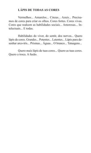 LÁPIS DE TODAS AS CORES

	       Vermelhos... Amarelos... Cinzas... Azuis... Precisa-
mos de cores para criar os olhos. Cores fortes. Cores vivas.
Cores que realcem as habilidades sociais... Amorosas... In-
telectuais... E todas.

	       Habilidades do viver, do sentir, dos nervos... Quero
lápis de cores. Grandes... Potentes... Latentes... Lápis para de-
senhar arco-íris... Prismas... Águas... O branco... Tatuagens...

	      Quero mais lápis de tuas cores... Quero as tuas cores.
Quero a troca. A fusão.
 