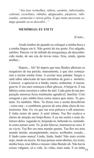 “Aos teus vermelhos, rubros, carmins, ruborizados,
colorais, escarlates, rúbidos, afogueados, púrpuros, rubi-
cundos, carmesins e ruivos pêlos. E que tanto mexeram co-
migo quando eu os descobri...”

	      MEMÓRIAS: EU EM TI

						                                                (Casto...

	      Ainda lembro de quando eu coloquei a minha boca e
a minha língua em ti. Não gostei do teu gosto. Era salgado,
salobro. Parecia vir do infindo da insegurança, do desconhe-
cido medo, de um céu de trevas rotas. Eras, ainda, ignota
mulher...

	       Depois... Ah! Só depois que teus fluidos afluíram os
resquícios de tua paixão, mansamente, é que eles começa-
ram a incitar minha fome. A excitar meu paladar. Surgiu o
sutil sabor adocicado de tuas entranhas de gozo e mistério.
Comecei a apreciar-te a fundo, muito, realmente. A massa-
gear-te. E teu suor começou a fluir glicose. A beijar-te. E tua
lúbrica carne escorreu o sabor do mel. Cada gota de tua pre-
paração amorosa ficou totalmente agradável, familiar. Criei
coragem e pus minha boca como nunca quis antes. Tu gos-
taste. Eu também. Mais. Tu dizias isso e assim descobriste
- coisa rara - o semblante gozoso de uma alma cheia de tes-
tosterona. Sim. Eu via que tua rosa pulsava o afã amoroso.
E tinha rastro de amor. A senti íntima. Tua flor exalava o
cheiro de atração aos beija-flores. E eu me sentia o mais de-
leitoso deles: sugando-te, beijando-te, bebendo-te, sentindo-
te como jamais senti. Tu já não falavas, murmuravas sons. E
eu via-te. Tua flor era meu mundo quente. Tua flor era meu
mundo úmido, ensangüentado, macio, acolhedor, rosado...
E lindo como nunca! Lindo, lindo, lindo! Não mais existia
nojo, medo ou receio. Só tuas pernas semi-abertas, teu rosto,
minha boca, teus lábios e nossas vidas fluindo ali. Não havia
coisas vulgares, só a vida. As vidas, mais nada. E eu tinha
                                                                77
 