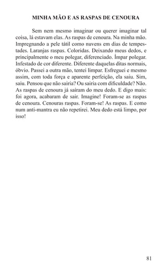 MINHA MÃO E AS RASPAS DE CENOURA

	       Sem nem mesmo imaginar ou querer imaginar tal
coisa, lá estavam elas. As raspas de cenoura. Na minha mão.
Impregnando a pele tátil como nuvens em dias de tempes-
tades. Laranjas raspas. Coloridas. Deixando meus dedos, e
principalmente o meu polegar, diferenciado. Ímpar polegar.
Infestado de cor diferente. Diferente daquelas ditas normais,
óbvio. Passei a outra mão, tentei limpar. Esfreguei e mesmo
assim, com toda força e aparente perfeição, ela saiu. Sim,
saiu. Pensou que não sairia? Ou sairia com dificuldade? Não.
As raspas de cenoura já saíram do meu dedo. E digo mais:
foi agora, acabaram de sair. Imagine! Foram-se as raspas
de cenoura. Cenouras raspas. Foram-se! As raspas. E como
num anti-mantra eu não repetirei. Meu dedo está limpo, por
isso!




                                                            81
 