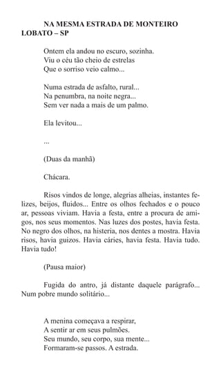 NA MESMA ESTRADA DE MONTEIRO
LOBATO – SP

	      Ontem ela andou no escuro, sozinha.
	      Viu o céu tão cheio de estrelas
	      Que o sorriso veio calmo...

	      Numa estrada de asfalto, rural...
	      Na penumbra, na noite negra...
	      Sem ver nada a mais de um palmo.

	      Ela levitou...

	      ...

	      (Duas da manhã)

	      Chácara.

	       Risos vindos de longe, alegrias alheias, instantes fe-
lizes, beijos, fluidos... Entre os olhos fechados e o pouco
ar, pessoas viviam. Havia a festa, entre a procura de ami-
gos, nos seus momentos. Nas luzes dos postes, havia festa.
No negro dos olhos, na histeria, nos dentes a mostra. Havia
risos, havia guizos. Havia cáries, havia festa. Havia tudo.
Havia tudo!

	      (Pausa maior)

	     Fugida do antro, já distante daquele parágrafo...
Num pobre mundo solitário...

	
	      A menina começava a respirar,
	      A sentir ar em seus pulmões.
	      Seu mundo, seu corpo, sua mente...
	      Formaram-se passos. A estrada.
 