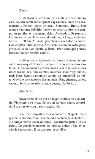 (Pausa)

	       SP50. Sozinha, era como se a noite se desse em po-
esia. Ao seu caminhar surgiram vaga-lumes, luzes no acos-
tamento... Pontos lindos no céu... Sombras... Breu... Um
grande negrume solitário forçava os seus suspiros e o tem-
po. As pupilas, o nascimento delas. A estrada... Os passos...
Caminhou vários. E no meio do asfalto, já longe, sentou-se
na via... Refletiu. Aliviada, percebeu o seu redor e chorou.
Contemplou o firmamento. A viu nele. Como um astro pere-
grino, solto ao luar. Sentiu-se bem... (Por saber que poucas
pessoas haviam sentido aquilo).

	        SP50, movimentada rodovia. Parecia loucura, insen-
satez, mas naquele horário, naquele lirismo, era seguro sen-
tar ali. E ela viu todas as constelações. Viu as nuvens e seus
desenhos no céu. Viu estrelas cadentes, mais vaga-lumes,
mais luzes. Sentiu o aroma do campo, da terra úmida da noi-
te. Ouviu o som noturno dos animais. Rãs, cigarras, grilos,
sapos... Sentada no asfalto ainda quente, ela floriu...

	      (Quimeras)

	       Novamente ela se viu no lugar, contida no que sen-
tia. Viu e sentiu-se triste. No jardim da lousa negra, compri-
da. Por estar só, com o seu coração, ali:

	       Sem ter compartido tais momentos. Naquela brisa
que batia em seu rosto... Na melodia cantada pelos bichos...
No bafejo morno daquelas horas... No arrepio quente de sua
pele... No grande panteísmo de todas as noites... Na levita-
ção de seu corpo... E na sua própria solidão.




                                                                 83
 