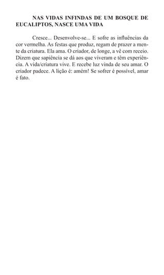 NAS VIDAS INFINDAS DE UM BOSQUE DE
EUCALIPTOS, NASCE UMA VIDA

	       Cresce... Desenvolve-se... E sofre as influências da
cor vermelha. As festas que produz, regam de prazer a men-
te da criatura. Ela ama. O criador, de longe, a vê com receio.
Dizem que sapiência se dá aos que viveram e têm experiên-
cia. A vida/criatura vive. E recebe luz vinda de seu amar. O
criador padece. A lição é: amém! Se sofrer é possível, amar
é fato.
 