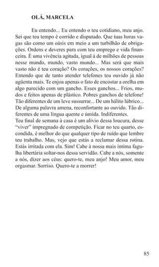 OLÁ, MARCELA

	       Eu entendo... Eu entendo o teu cotidiano, meu anjo.
Sei que teu tempo é corrido e disputado. Que tuas horas va-
gas são como um oásis em meio a um turbilhão de obriga-
ções. Ordens e deveres para com teu emprego e vida finan-
ceira. É uma vivência agitada, igual à de milhões de pessoas
nesse mundo, mundo, vasto mundo... Mas será que mais
vasto não é teu coração? Os corações, os nossos corações?
Entendo que de tanto atender telefones teu ouvido já não
agüenta mais. Te enjoa apenas o fato de encostar a orelha em
algo parecido com um gancho. Esses ganchos... Frios, mu-
dos e feitos apenas de plástico. Pobres ganchos de telefone!
Tão diferentes de um leve sussurrar... De um hálito lúbrico...
De alguma palavra amena, reconfortante ao ouvido. Tão di-
ferentes de uma língua quente e úmida. Indiferentes.
Teu final de semana à casa é um alívio dessa loucura, desse
“viver” impregnado de competição. Ficar no teu quarto, es-
condida, é melhor do que qualquer tipo de ruído que lembre
teu trabalho. Mas, vejo que estás a reclamar dessa rotina.
Estás irritada com ela. Sim! Cabe à nossa mais íntima fagu-
lha libertária soltar-nos dessa servidão. Cabe a nós, somente
a nós, dizer aos céus: quero-te, meu anjo! Meu amor, meu
orgasmar. Sorriso. Quero-te a morrer!




                                                             85
 