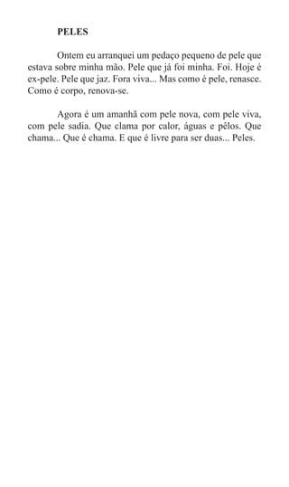 PELES

	       Ontem eu arranquei um pedaço pequeno de pele que
estava sobre minha mão. Pele que já foi minha. Foi. Hoje é
ex-pele. Pele que jaz. Fora viva... Mas como é pele, renasce.
Como é corpo, renova-se.

	      Agora é um amanhã com pele nova, com pele viva,
com pele sadia. Que clama por calor, águas e pêlos. Que
chama... Que é chama. E que é livre para ser duas... Peles.
 