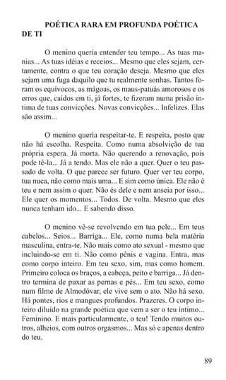 POÉTICA RARA EM PROFUNDA POÉTICA
DE TI

	        O menino queria entender teu tempo... As tuas ma-
nias... As tuas idéias e receios... Mesmo que eles sejam, cer-
tamente, contra o que teu coração deseja. Mesmo que eles
sejam uma fuga daquilo que tu realmente sonhas. Tantos fo-
ram os equívocos, as mágoas, os maus-patuás amorosos e os
erros que, caídos em ti, já fortes, te fizeram numa prisão ín-
tima de tuas convicções. Novas convicções... Infelizes. Elas
são assim...

	       O menino queria respeitar-te. E respeita, posto que
não há escolha. Respeita. Como numa absolvição de tua
própria espera. Já morta. Não querendo a renovação, pois
pode tê-la... Já a tendo. Mas ele não a quer. Quer o teu pas-
sado de volta. O que parece ser futuro. Quer ver teu corpo,
tua nuca, não como mais uma... E sim como única. Ele não é
teu e nem assim o quer. Não és dele e nem anseia por isso...
Ele quer os momentos... Todos. De volta. Mesmo que eles
nunca tenham ido... E sabendo disso.

	        O menino vê-se revolvendo em tua pele... Em teus
cabelos... Seios... Barriga... Ele, como numa bela matéria
masculina, entra-te. Não mais como ato sexual - mesmo que
incluindo-se em ti. Não como pênis e vagina. Entra, mas
como corpo inteiro. Em teu sexo, sim, mas como homem.
Primeiro coloca os braços, a cabeça, peito e barriga... Já den-
tro termina de puxar as pernas e pés... Em teu sexo, como
num filme de Almodóvar, ele vive sem o ato. Não há sexo.
Há pontes, rios e mangues profundos. Prazeres. O corpo in-
teiro diluído na grande poética que vem a ser o teu íntimo...
Feminino. E mais particularmente, o teu! Tendo muitos ou-
tros, alheios, com outros orgasmos... Mas só e apenas dentro
do teu.


                                                              89
 