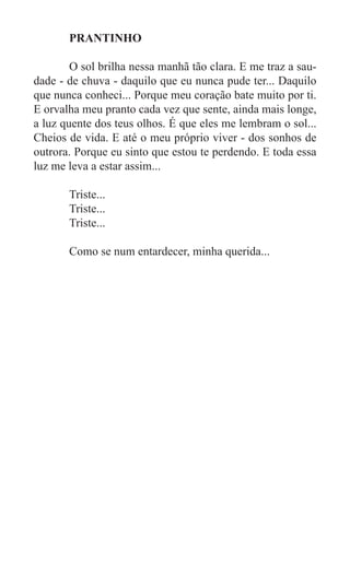PRANTINHO

	       O sol brilha nessa manhã tão clara. E me traz a sau-
dade - de chuva - daquilo que eu nunca pude ter... Daquilo
que nunca conheci... Porque meu coração bate muito por ti.
E orvalha meu pranto cada vez que sente, ainda mais longe,
a luz quente dos teus olhos. É que eles me lembram o sol...
Cheios de vida. E até o meu próprio viver - dos sonhos de
outrora. Porque eu sinto que estou te perdendo. E toda essa
luz me leva a estar assim...

	      Triste...
	      Triste...
	      Triste...

	      Como se num entardecer, minha querida...
 
