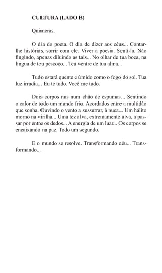 CULTURA (LADO B)

	      Quimeras.

	       O dia do poeta. O dia de dizer aos céus... Contar-
lhe histórias, sorrir com ele. Viver a poesia. Sentí-la. Não
fingindo, apenas diluindo as tais... No olhar de tua boca, na
língua de teu pescoço... Teu ventre de tua alma...

	       Tudo estará quente e úmido como o fogo do sol. Tua
luz irradia... Eu te tudo. Você me tudo.

	       Dois corpos nus num chão de espumas... Sentindo
o calor de todo um mundo frio. Acordados entre a multidão
que sonha. Ouvindo o vento a sussurrar, à nuca... Um hálito
morno na virilha... Uma tez alva, extremamente alva, a pas-
sar por entre os dedos... A energia de um luar... Os corpos se
encaixando na paz. Todo um segundo.

	     E o mundo se resolve. Transformando céu... Trans-
formando...
 