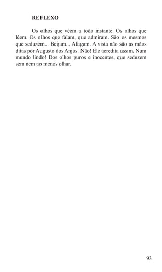 REFLEXO

	       Os olhos que vêem a todo instante. Os olhos que
lêem. Os olhos que falam, que admiram. São os mesmos
que seduzem... Beijam... Afagam. A vista não são as mãos
ditas por Augusto dos Anjos. Não! Ele acredita assim. Num
mundo lindo! Dos olhos puros e inocentes, que seduzem
sem nem ao menos olhar.




                                                        93
 