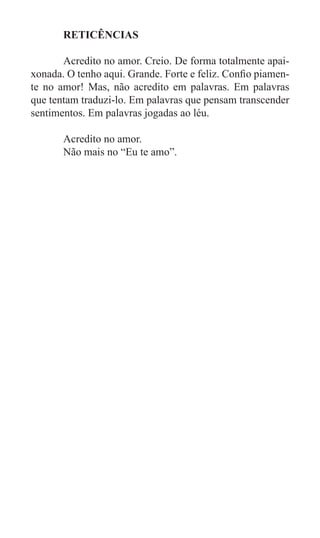 RETICÊNCIAS

	      Acredito no amor. Creio. De forma totalmente apai-
xonada. O tenho aqui. Grande. Forte e feliz. Confio piamen-
te no amor! Mas, não acredito em palavras. Em palavras
que tentam traduzi-lo. Em palavras que pensam transcender
sentimentos. Em palavras jogadas ao léu.

	      Acredito no amor.
	      Não mais no “Eu te amo”.
 