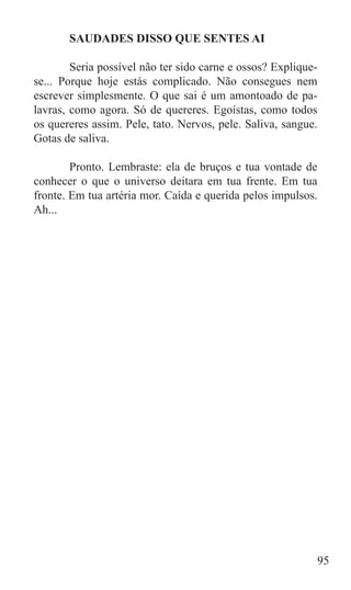 SAUDADES DISSO QUE SENTES AI

	       Seria possível não ter sido carne e ossos? Explique-
se... Porque hoje estás complicado. Não consegues nem
escrever simplesmente. O que sai é um amontoado de pa-
lavras, como agora. Só de quereres. Egoístas, como todos
os quereres assim. Pele, tato. Nervos, pele. Saliva, sangue.
Gotas de saliva.

	       Pronto. Lembraste: ela de bruços e tua vontade de
conhecer o que o universo deitara em tua frente. Em tua
fronte. Em tua artéria mor. Caída e querida pelos impulsos.
Ah...




                                                           95
 