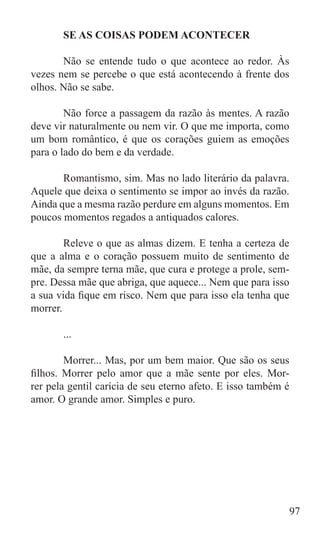 SE AS COISAS PODEM ACONTECER

	      Não se entende tudo o que acontece ao redor. Às
vezes nem se percebe o que está acontecendo à frente dos
olhos. Não se sabe.

	       Não force a passagem da razão às mentes. A razão
deve vir naturalmente ou nem vir. O que me importa, como
um bom romântico, é que os corações guiem as emoções
para o lado do bem e da verdade.

	      Romantismo, sim. Mas no lado literário da palavra.
Aquele que deixa o sentimento se impor ao invés da razão.
Ainda que a mesma razão perdure em alguns momentos. Em
poucos momentos regados a antiquados calores.

	       Releve o que as almas dizem. E tenha a certeza de
que a alma e o coração possuem muito de sentimento de
mãe, da sempre terna mãe, que cura e protege a prole, sem-
pre. Dessa mãe que abriga, que aquece... Nem que para isso
a sua vida fique em risco. Nem que para isso ela tenha que
morrer.

	      ...

	       Morrer... Mas, por um bem maior. Que são os seus
filhos. Morrer pelo amor que a mãe sente por eles. Mor-
rer pela gentil carícia de seu eterno afeto. E isso também é
amor. O grande amor. Simples e puro.




                                                               97
 