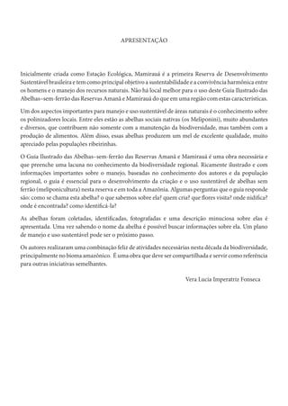 APRESENTAÇÃO
Inicialmente criada como Estação Ecológica, Mamirauá é a primeira Reserva de Desenvolvimento
Sustentável brasileira e tem como principal objetivo a sustentabilidade e a convivência harmônica entre
os homens e o manejo dos recursos naturais. Não há local melhor para o uso deste Guia Ilustrado das
Abelhas–sem-ferrão das Reservas Amanã e Mamirauá do que em uma região com estas características.
Um dos aspectos importantes para manejo e uso sustentável de áreas naturais é o conhecimento sobre
os polinizadores locais. Entre eles estão as abelhas sociais nativas (os Meliponini), muito abundantes
e diversos, que contribuem não somente com a manutenção da biodiversidade, mas também com a
produção de alimentos. Além disso, essas abelhas produzem um mel de excelente qualidade, muito
apreciado pelas populações ribeirinhas.
O Guia Ilustrado das Abelhas–sem-ferrão das Reservas Amanã e Mamirauá é uma obra necessária e
que preenche uma lacuna no conhecimento da biodiversidade regional. Ricamente ilustrado e com
informações importantes sobre o manejo, baseadas no conhecimento dos autores e da população
regional, o guia é essencial para o desenvolvimento da criação e o uso sustentável de abelhas sem
ferrão (meliponicultura) nesta reserva e em toda a Amazônia. Algumas perguntas que o guia responde
são: como se chama esta abelha? o que sabemos sobre ela? quem cria? que flores visita? onde nidifica?
onde é encontrada? como identificá-la?
As abelhas foram coletadas, identificadas, fotografadas e uma descrição minuciosa sobre elas é
apresentada. Uma vez sabendo o nome da abelha é possível buscar informações sobre ela. Um plano
de manejo e uso sustentável pode ser o próximo passo.
Os autores realizaram uma combinação feliz de atividades necessárias nesta década da biodiversidade,
principalmente no bioma amazônico. É uma obra que deve ser compartilhada e servir como referência
para outras iniciativas semelhantes.
Vera Lucia Imperatriz Fonseca
 