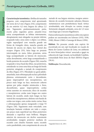 138
Paratrigona prosopiformis (Gribodo, 1893)
Caracterização taxonômica: Abelhas de tamanho
pequeno, com comprimento total aproximado
em torno de 6,3 mm (Figura 254); comprimento
da asa anterior 4,2 mm; largura da cabeça 2,2
mm. Tegumento predominantemente preto,
exceto pelas seguintes partes amarelo-vivas:
estria acompanhando as órbitas internamente,
abruptamente mais alargadas na porção inferior,
ocupando toda a área entre o clípeo e as órbitas,
região supraclipeal com mancha grande em
forma de triangulo cheio, mancha grande em
formato de ancora no clípeo, face ventral dos
escapos (Figura 255), faixa larga no pronoto
interrompida no meio, lobos pronotais, estria
larga acompanhando as laterais do mesoscuto,
axilas dorsalmente, estria larga acompanhando o
bordo posterior do escutelo (Figura 256), mancha
ocupando o terço basal das tíbias, nas posteriores,
estendendo-se como uma faixa ao longo do bordo
posterior, atingindo a metade do comprimento
da tíbia (Figura 257). Pilosidade no geral pálido-
amarelada, mais esbranquiçada na face; pilosidade
plumosa extremamente curta e decumbente,
quase imperceptível nos mesepisternos, um
pouco mais longa na face; mesoscuto coberto
apenas por pelos simples minúsculos e finos,
decumbentes, quase imperceptíveis; cerdas
eretas ausentes no mesoscuto, disco de escutelo
e mesepisternos; cerdas mais longas nos cantos
laterais do escutelo, ainda mais longas na face
ventral dos mesepisternos; abdome sem banda de
cerdas nos tergos, com cerdas muito curtas, finas
e esbranquiçadas apenas margeando o tergo VI
(Figura 258). Tegumento mate reticulado, com
tesselação bastante evidente em todo o corpo,
um pouco mais superficial nas tíbias posteriores
deixando a superfície mais brilhosa. Margem
anterior do mesoscuto em declive suavemente
arredondado; margem posterior mediana do
escutelo com chanfro bastante suave; escutelo
curto-parabolóide, com comprimento de cerca de
metade de sua largura máxima; margens antero-
Iaterais do escutelo levemente salientes; fêmures
metatorácicos sem protuberância basal; vértice
arredondado, sem elevação ou carena; escapo
fortemente alargado-achatado, cerca de 1,5 vezes
mais largo que o terceiro flagelômero.
Outrasinformaçõestaxonômicassobreestaespécie
podem ser encontradas em Schwarz (1932, 1938,
1948), Moure (1960) e Camargo & Moure (1994).
Hábitat: No presente estudo esta espécie foi
encontrada em um cipó localizado no roçado de
Maria do Carmo Cardoso de Lima, em ambiente
de terra firme/paleo-várzea1
associada a igapó na
cabeceira do Lago Amanã, na localidade Cujubim,
comunidade Bom Jesus do Baré (RDSA) (Figura
258.A).
Nidificação: Desconhecida.
1
Segundo Irion et al., 2011
Paratrigona
 