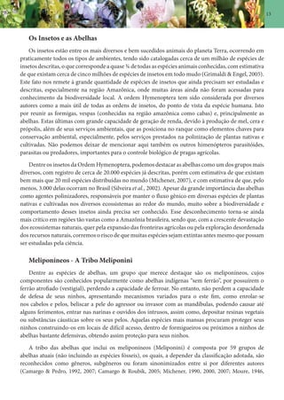 13
Os Insetos e as Abelhas
Os insetos estão entre os mais diversos e bem sucedidos animais do planeta Terra, ocorrendo em
praticamente todos os tipos de ambientes, tendo sido catalogadas cerca de um milhão de espécies de
insetos descritas, o que corresponde a quase ¾ de todas as espécies animais conhecidas, com estimativa
de que existam cerca de cinco milhões de espécies de insetos em todo mudo (Grimaldi & Engel, 2005).
Este fato nos remete à grande quantidade de espécies de insetos que ainda precisam ser estudadas e
descritas, especialmente na região Amazônica, onde muitas áreas ainda não foram acessadas para
conhecimento da biodiversidade local. A ordem Hymenoptera tem sido considerada por diversos
autores como a mais útil de todas as ordens de insetos, do ponto de vista da espécie humana. Isto
por reunir as formigas, vespas (conhecidas na região amazônica como cabas) e, principalmente as
abelhas. Estas últimas com grande capacidade de geração de renda, devido à produção de mel, cera e
própolis, além de seus serviços ambientais, que as posiciona no ranque como elementos chaves para
conservação ambiental, especialmente, pelos serviços prestados na polinização de plantas nativas e
cultivadas. Não podemos deixar de mencionar aqui também os outros himenópteros parasitóides,
parasitas ou predadores, importantes para o controle biológico de pragas agrícolas.
Dentre os insetos da Ordem Hymenoptera, podemos destacar as abelhas como um dos grupos mais
diversos, com registro de cerca de 20.000 espécies já descritas, porém com estimativa de que existam
bem mais que 20 mil espécies distribuídas no mundo (Michener, 2007), e com estimativa de que, pelo
menos, 3.000 delas ocorram no Brasil (Silveira et al., 2002). Apesar da grande importância das abelhas
como agentes polinizadores, responsáveis por manter o fluxo gênico em diversas espécies de plantas
nativas e cultivadas nos diversos ecossistemas ao redor do mundo, muito sobre a biodiversidade e
comportamento desses insetos ainda precisa ser conhecido. Esse desconhecimento torna-se ainda
mais crítico em regiões tão vastas como a Amazônia brasileira, sendo que, com a crescente devastação
dos ecossistemas naturais, quer pela expansão das fronteiras agrícolas ou pela exploração desordenada
dos recursos naturais, corremos o risco de que muitas espécies sejam extintas antes mesmo que possam
ser estudadas pela ciência.
Meliponíneos - A Tribo Meliponini
Dentre as espécies de abelhas, um grupo que merece destaque são os meliponíneos, cujos
componentes são conhecidos popularmente como abelhas indígenas “sem ferrão”, por possuírem o
ferrão atrofiado (vestigial), perdendo a capacidade de ferroar. No entanto, não perdem a capacidade
de defesa de seus ninhos, apresentando mecanismos variados para o este fim, como enrolar-se
nos cabelos e pelos, beliscar a pele do agressor ou invasor com as mandíbulas, podendo causar até
alguns ferimentos, entrar nas narinas e ouvidos dos intrusos, assim como, depositar resinas vegetais
ou substâncias cáusticas sobre os seus pelos. Aquelas espécies mais mansas procuram proteger seus
ninhos construindo-os em locais de difícil acesso, dentro de formigueiros ou próximos a ninhos de
abelhas bastante defensivas, obtendo assim proteção para seus ninhos.
A tribo das abelhas que inclui os meliponíneos (Meliponini) é composta por 59 grupos de
abelhas atuais (não incluindo as espécies fósseis), os quais, a depender da classificação adotada, são
reconhecidos como gêneros, subgêneros ou foram sinonimizados entre si por diferentes autores
(Camargo & Pedro, 1992, 2007; Camargo & Roubik, 2005; Michener, 1990, 2000, 2007; Moure, 1946,
 