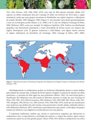 14
1951, 1961; Schwarz, 1932, 1948; Wille, 1979), com mais de 400 espécies nominais válidas (412
espécies na última atualização feita por Camargo & Pedro em fevereiro de 2012) para a região
neotropical, sendo que esses grupos encontram-se distribuídos nas regiões tropicais e subtropicais
do mundo (Roubik, 1989; Sakagami, 1982) (Figura 1). Seu tamanho varia desde aproximadamente
2 mm em Leurotrigona pusilla (Moure et al., 1988) a até 15 mm em Melipona (Camargo & Pedro,
2008; Michener, 2007), como por exemplo M. fuliginosa Lepeletier, 1836. Embora sua distribuição
geográfica seja basicamente pantropical, a maior diversidade de formas ocorre nos trópicos das
regiões Neotropicais (com 32 gêneros exclusivos) e Indo-Malaia, com alguns táxons restritos
às regiões subtropicais do hemisfério sul (Camargo, 1989; Camargo & Pedro, 2007, 2008).
Figura 1 - Mapa demonstrando a Distribuição Geográfica dos Meliponini nas Regiões Tropicais e Subtropicais do Mundo.
Sakagami, 1982.
Morfologicamente, os meliponíneos podem ser facilmente distinguidos dentre as outras abelhas
pela redução da venação alar, a redução do ferrão (apenas vestigial), a ausência de esporão nas tíbias
posteriores e a presença do lobo jugal nas asas posteriores (Moure, 1961). De uma forma geral, a
classificação dos Meliponini tem sido tratada de diferentes maneiras ao longo dos anos (Camargo &
Pedro, 1992, 2007, 2012; Melo & Gonçalves, 2005; Michener, 1944, 1990, 2000, 2007; Moure, 1946, 1951,
1961; Sakagami, 1982; Silveira et al., 2002; Schwarz, 1932, 1948; Wille, 1979), sendo que nas classificações
mais modernas essas abelhas têm sido tratadas como pertencentes à família Apidae, subfamília Apinae e
tribo Meliponini (Michener, 2007), classificação a qual adotaremos aqui, porém, sendo alguns dos grupos
tratados por Michener com subgêneros reconhecidos por nós como gêneros.
É importante lembrarmos também que, devido às características singulares que diferenciam os
meliponíneos entre si (especialmente a morfologia das espécies e a origem das rainhas), alguns autores
costumavam separá-los em dois grandes grupos. Moure (1946, 1951) dividiu os meliponíneos nas tribos
1
 