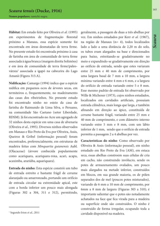 165
Scaura
Scaura tenuis (Ducke, 1916)
Nomes populares: ramichi-negra.
Hábitat: Em estudo feito por Oliveira et al. (1995)
em experimentos de fragmentação florestal
próximo a Manaus, essa espécie somente foi
encontrada em áreas desmatadas de terra firme.
No presente estudo foi encontrada próximo à casa
de farinha em área de comunidade de terra firme
associada à água branca (margem direita Solimões)
e em área de comunidade de terra firme/paleo-
várzea1
associada a igapó na cabeceira do Lago
Amanã (Figura 313.A).
Nidificação: Camargo (1994) indica que a espécie
nidifica em pequenos ocos de árvores secas, em
termiteiros e, frequentemente, no madeiramento
das casas dos ribeirinhos. No presente estudo
foi encontrado ninho no esteio da casa de
farinha do Raimundo de Lima Silva, o Peruano,
na comunidade São Caetano (setor Liberdade,
RDSM). Já foi encontrado no Acre um agregado de
32 ninhos desta espécie em uma casa de alvenaria
(Oliveira et al., 1995). Diversos ninhos observados
em Manaus e Rio Preto da Eva por Oliveira, Assis,
Queiroz & Gribel (informação pessoal) foram
encontrados, preferencialmente, em estruturas de
madeira feitas com Minquartia guianensis Aubl.
(Olacaceae) (árvore conhecida popularmente
como acariquara, acariquara-roxa, acari, acapu,
acaximba, arariúba, aquariquara).
Entrada do ninho: Esta espécie constrói um tubo
de entrada estreito e bastante frágil de cerume
alaranjado ou amarronzado, portando um orifício
de entrada circular na extremidade apical, este
com a borda inferior um pouco mais alongada
(Figuras 302 a 304, 311 e 312), permitindo,
geralmente, a passagem de duas a três abelhas por
vez. Em ninhos estudados por Kerr et al. (1967),
na região de Manaus (n= 4), todos localizados
lado a lado a uma distância de 2,20 m do solo,
os tubos eram alargados na base e direcionados
para baixo, estreitando-se gradativamente no
meio e expandindo-se gradativamente em direção
ao orifício de entrada, sendo que estes variaram
entre 25 mm e 40 mm de comprimento, por
uma largura basal de 7 mm a 10 mm, a largura
mínima variando entre 4 mm e 6 mm, e a largura
do orifício de entrada variando entre 5 e 8 mm.
Esse mesmo padrão de entrada foi observado por
Wille & Michener (1973), cujos ninhos estudados,
localizados em cavidades artificiais, possuíam
entrada cilíndrica, mais longa que larga, e também
afinando em direção ao ápice, constituída de
cerume bastante frágil, variando entre 25 mm e
40 mm de comprimento, e com diâmetro interno
variando entre 5 mm e 8 mm, com um lábio
inferior de 1 mm, sendo que o orifício de entrada
permitia a passagem 2 a 4 abelhas por vez.
Características do ninho: Como observado por
Oliveira & Assis (informação pessoal), em ninho
estudado em Rio Preto da Eva (AM), em estaca
seca, essas abelhas constroem suas células de cria
em cacho, não construindo invólucro, sendo os
potes de armazenamento ovalados, um pouco
mais alargados na metade inferior, construídos
em blocos, em sua grande maioria, os de pólen
separados dos de mel (poucos potes misturados),
variando de 6 mm a 10 mm de comprimento, por
6mm a 8 mm de largura (Figuras 305 a 310); é
importante salientar que o potes são notadamente
achatados na face que fica virada para a madeira
ou superfície onde são construidos. O ninho é
construído de forma irregular, ocupando toda a
cavidade disponível na madeira.
1
Segundo Irion et al., 2011
 
