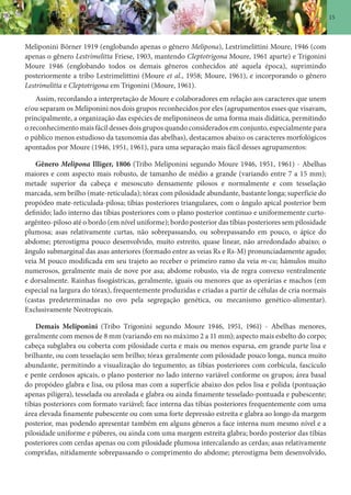 15
Meliponini Börner 1919 (englobando apenas o gênero Melipona), Lestrimelittini Moure, 1946 (com
apenas o gênero Lestrimelitta Friese, 1903, mantendo Cleptotrigona Moure, 1961 aparte) e Trigonini
Moure 1946 (englobando todos os demais gêneros conhecidos até aquela época), suprimindo
posteriormente a tribo Lestrimelittini (Moure et al., 1958; Moure, 1961), e incorporando o gênero
Lestrimelitta e Cleptotrigona em Trigonini (Moure, 1961).
Assim, recordando a interpretação de Moure e colaboradores em relação aos caracteres que unem
e/ou separam os Meliponini nos dois grupos reconhecidos por eles (agrupamentos esses que visavam,
principalmente, a organização das espécies de meliponíneos de uma forma mais didática, permitindo
o reconhecimento mais fácil desses dois grupos quando considerados em conjunto, especialmente para
o público menos estudioso da taxonomia das abelhas), destacamos abaixo os caracteres morfológicos
apontados por Moure (1946, 1951, 1961), para uma separação mais fácil desses agrupamentos:
Gênero Melipona Illiger, 1806 (Tribo Meliponini segundo Moure 1946, 1951, 1961) - Abelhas
maiores e com aspecto mais robusto, de tamanho de médio a grande (variando entre 7 a 15 mm);
metade superior da cabeça e mesoscuto densamente pilosos e normalmente e com tesselação
marcada, sem brilho (mate-reticulada); tórax com pilosidade abundante, bastante longa; superfície do
propódeo mate-reticulada-pilosa; tíbias posteriores triangulares, com o ângulo apical posterior bem
definido; lado interno das tíbias posteriores com o plano posterior continuo e uniformemente curto-
argênteo-piloso até o bordo (em nível uniforme); bordo posterior das tíbias posteriores sem pilosidade
plumosa; asas relativamente curtas, não sobrepassando, ou sobrepassando em pouco, o ápice do
abdome; pterostigma pouco desenvolvido, muito estreito, quase linear, não arredondado abaixo; o
ângulo submarginal das asas anteriores (formado entre as veias Rs e Rs-M) pronunciadamente agudo;
veia M pouco modificada em seu trajeto ao receber o primeiro ramo da veia m-cu; hâmulos muito
numerosos, geralmente mais de nove por asa; abdome robusto, via de regra convexo ventralmente
e dorsalmente. Rainhas fisogástricas, geralmente, iguais ou menores que as operárias e machos (em
especial na largura do tórax), frequentemente produzidas e criadas a partir de células de cria normais
(castas predeterminadas no ovo pela segregação genética, ou mecanismo genético-alimentar).
Exclusivamente Neotropicais.
Demais Meliponini (Tribo Trigonini segundo Moure 1946, 1951, 1961) - Abelhas menores,
geralmente com menos de 8 mm (variando em no máximo 2 a 11 mm); aspecto mais esbelto do corpo;
cabeça subglabra ou coberta com pilosidade curta e mais ou menos esparsa, em grande parte lisa e
brilhante, ou com tesselação sem brilho; tórax geralmente com pilosidade pouco longa, nunca muito
abundante, permitindo a visualização do tegumento; as tíbias posteriores com corbícula, fascículo
e pente cerdosos apicais, o plano posterior no lado interno variável conforme os grupos; área basal
do propódeo glabra e lisa, ou pilosa mas com a superfície abaixo dos pelos lisa e polida (pontuação
apenas pilígera), tesselada ou areolada e glabra ou ainda finamente tesselado-pontuada e pubescente;
tíbias posteriores com formato variável; face interna das tíbias posteriores frequentemente com uma
área elevada finamente pubescente ou com uma forte depressão estreita e glabra ao longo da margem
posterior, mas podendo apresentar também em alguns gêneros a face interna num mesmo nível e a
pilosidade uniforme e púberes, ou ainda com uma margem estreita glabra; bordo posterior das tíbias
posteriores com cerdas apenas ou com pilosidade plumosa intercalando as cerdas; asas relativamente
compridas, nitidamente sobrepassando o comprimento do abdome; pterostigma bem desenvolvido,
 