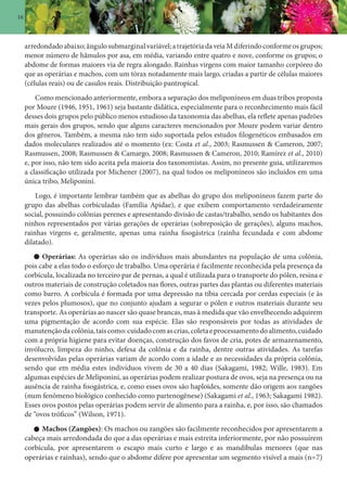 16
arredondadoabaixo;ângulosubmarginalvariável;atrajetóriadaveiaMdiferindoconformeosgrupos;
menor número de hâmulos por asa, em média, variando entre quatro e nove, conforme os grupos; o
abdome de formas maiores via de regra alongado. Rainhas virgens com maior tamanho corpóreo do
que as operárias e machos, com um tórax notadamente mais largo, criadas a partir de células maiores
(células reais) ou de casulos reais. Distribuição pantropical.
Como mencionado anteriormente, embora a separação dos meliponíneos em duas tribos proposta
por Moure (1946, 1951, 1961) seja bastante didática, especialmente para o reconhecimento mais fácil
desses dois grupos pelo público menos estudioso da taxonomia das abelhas, ela reflete apenas padrões
mais gerais dos grupos, sendo que alguns caracteres mencionados por Moure podem variar dentro
dos gêneros. Também, a mesma não tem sido suportada pelos estudos filogenéticos embasados em
dados moleculares realizados até o momento (ex: Costa et al., 2003; Rasmussen & Cameron, 2007;
Rasmussen, 2008; Rasmussen & Camargo, 2008; Rasmussen & Cameron, 2010; Ramírez et al., 2010)
e, por isso, não tem sido aceita pela maioria dos taxonomistas. Assim, no presente guia, utilizaremos
a classificação utilizada por Michener (2007), na qual todos os meliponíneos são incluídos em uma
única tribo, Meliponini.
Logo, é importante lembrar também que as abelhas do grupo dos meliponíneos fazem parte do
grupo das abelhas corbiculadas (Família Apidae), e que exibem comportamento verdadeiramente
social, possuindo colônias perenes e apresentando divisão de castas/trabalho, sendo os habitantes dos
ninhos representados por várias gerações de operárias (sobreposição de gerações), alguns machos,
rainhas virgens e, geralmente, apenas uma rainha fisogástrica (rainha fecundada e com abdome
dilatado).
Operárias: As operárias são os indivíduos mais abundantes na população de uma colônia,
pois cabe a elas todo o esforço de trabalho. Uma operária é facilmente reconhecida pela presença da
corbícula, localizada no terceiro par de pernas, a qual é utilizada para o transporte do pólen, resina e
outros materiais de construção coletados nas flores, outras partes das plantas ou diferentes materiais
como barro. A corbícula é formada por uma depressão na tíbia cercada por cerdas especiais (e às
vezes pelos plumosos), que no conjunto ajudam a segurar o pólen e outros materiais durante seu
transporte. As operárias ao nascer são quase brancas, mas à medida que vão envelhecendo adquirem
uma pigmentação de acordo com sua espécie. Elas são responsáveis por todas as atividades de
manutençãodacolônia,taiscomo:cuidadocomascrias,coletaeprocessamentodoalimento,cuidado
com a própria higiene para evitar doenças, construção dos favos de cria, potes de armazenamento,
invólucro, limpeza do ninho, defesa da colônia e da rainha, dentre outras atividades. As tarefas
desenvolvidas pelas operárias variam de acordo com a idade e as necessidades da própria colônia,
sendo que em média estes indivíduos vivem de 30 a 40 dias (Sakagami, 1982; Wille, 1983). Em
algumas espécies de Meliponini, as operárias podem realizar postura de ovos, seja na presença ou na
ausência de rainha fisogástrica, e, como esses ovos são haploides, somente dão origem aos zangões
(num fenômeno biológico conhecido como partenogênese) (Sakagami et al., 1963; Sakagami 1982).
Esses ovos postos pelas operárias podem servir de alimento para a rainha, e, por isso, são chamados
de “ovos tróficos” (Wilson, 1971).
Machos (Zangões): Os machos ou zangões são facilmente reconhecidos por apresentarem a
cabeça mais arredondada do que a das operárias e mais estreita inferiormente, por não possuírem
corbícula, por apresentarem o escapo mais curto e largo e as mandíbulas menores (que nas
operárias e rainhas), sendo que o abdome difere por apresentar um segmento visível a mais (n=7)
 