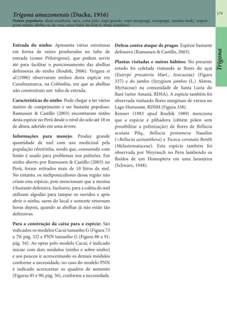 179
Trigona amazonensis (Ducke, 1916)
Nomes populares: abeja-arambaso, amo, corta-pelo; xupé-grande, xupé-mangangá, mangangá, txashku-buiki, arapuá-
preto-médio, abelha-cu-de-vaca, nawa-bakû, ku-krãi-ti, abeja-arambaso.
Entrada do ninho: Apresenta várias estruturas
em forma de raízes penduradas no tubo de
entrada (como Ptilotrigona), que podem servir
até para facilitar o posicionamento das abelhas
defensoras do ninho (Roubik, 2006). Vergara et
al.(1986) observaram ninhos desta espécie em
Cundinamarca, na Colômbia, em que as abelhas
não construíram um tubo de entrada.
Características do ninho: Pode chegar a ter vários
metros de comprimento e ser bastante populoso.
Ramussen & Castillo (2003) encontraram ninho
desta espécie no Perú desde o nível do solo até 18 m
de altura, aderido em uma árvore.
Informações para manejo: Produz grande
quantidade de mel com uso medicinal pela
população ribeirinha, sendo que, consumido com
limão é usado para problemas nos pulmões. Em
ninho aberto por Ramussen & Castillo (2003) no
Perú, foram retirados mais de 10 litros de mel.
No entanto, os meliponicultores dessa região não
criam esta espécie, pois mencionam que a mesma
é bastante defensiva. Inclusive, para a coleta do mel
utilizam algodão para tampar os ouvidos e após
abrir o ninho, saem do local e somente retornam
horas depois, quando as abelhas já não estão tão
defensivas.
Para a construção da caixa para a espécie: São
indicados os modelos Cacuí tamanho G (Figura 73
a 79; pág. 52) e PNN tamanho G (Figura 80 a 91;
pág. 54). Ao optar pelo modelo Cacuí, é indicado
iniciar com dois módulos (ninho e sobre-ninho)
e aos poucos ir acrescentando os demais módulos
conforme a necessidade; no caso do modelo PNN
é indicado acrescentar os quadros de aumento
(Figuras 85 e 90; pág. 56), conforme a necessidade.
Defesa contra ataque de pragas: Espécie bastante
defensiva (Ramussen & Castillo, 2003).
Plantas visitadas e outros hábitos: No presente
estudo foi coletada visitando as flores do açaí
(Euterpe precatoria Mart., Arecaceae) (Figura
337) e do jambo (Syzygium jambos (L.) Alston,
Myrtaceae) na comunidade de Santa Luzia do
Baré (setor Amanã, RDSA). A espécie também foi
observada visitando flores marginais de várzea no
Lago Horizonte, RDSM (Figura 338).
Renner (1983 apud Roubik 1989) menciona
que a espécie é pilhadora (obtém pólen sem
possibilitar a polinização) de flores de Bellucia
acutata Pilq., Bellucia pentamera Naudim
(=Bellucia axinanthera) e Tococa coronata Benth
(Melastomataceae). Esta espécie também foi
observada por Weyrauch no Peru lambendo os
fluídos de um Homoptera em uma laranjeira
(Schwarz, 1948).
Trigona
 