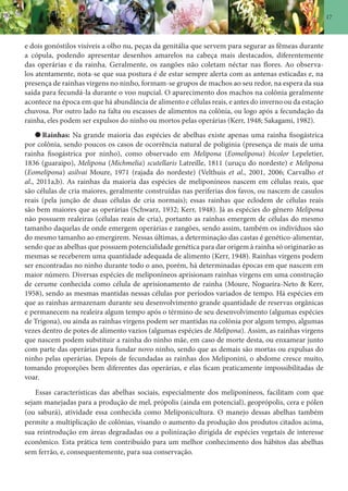 17
e dois gonóstilos visíveis a olho nu, peças da genitália que servem para segurar as fêmeas durante
a cópula, podendo apresentar desenhos amarelos na cabeça mais destacados, diferentemente
das operárias e da rainha. Geralmente, os zangões não coletam néctar nas flores. Ao observa-
los atentamente, nota-se que sua postura é de estar sempre alerta com as antenas esticadas e, na
presença de rainhas virgens no ninho, formam-se grupos de machos ao seu redor, na espera da sua
saída para fecundá-la durante o voo nupcial. O aparecimento dos machos na colônia geralmente
acontece na época em que há abundância de alimento e células reais, e antes do inverno ou da estação
chuvosa. Por outro lado na falta ou escasses de alimentos na colônia, ou logo após a fecundação da
rainha, eles podem ser expulsos do ninho ou mortos pelas operárias (Kerr, 1948; Sakagami, 1982).
Rainhas: Na grande maioria das espécies de abelhas existe apenas uma rainha fisogástrica
por colônia, sendo poucos os casos de ocorrência natural de poliginia (presença de mais de uma
rainha fisogástrica por ninho), como observado em Melipona (Eomelipona) bicolor Lepeletier,
1836 (guaraipo), Melipona (Michmelia) scutellaris Latreille, 1811 (uruçu do nordeste) e Melipona
(Eomelipona) asilvai Moure, 1971 (rajada do nordeste) (Velthuis et al., 2001, 2006; Carvalho et
al., 2011a,b). As rainhas da maioria das espécies de meliponíneos nascem em células reais, que
são células de cria maiores, geralmente construídas nas periferias dos favos, ou nascem de casulos
reais (pela junção de duas células de cria normais); essas rainhas que eclodem de células reais
são bem maiores que as operárias (Schwarz, 1932; Kerr, 1948). Já as espécies do gênero Melipona
não possuem realeiras (células reais de cria), portanto as rainhas emergem de células do mesmo
tamanho daquelas de onde emergem operárias e zangões, sendo assim, também os indivíduos são
do mesmo tamanho ao emergirem. Nessas últimas, a determinação das castas é genético-alimentar,
sendo que as abelhas que possuem potencialidade genética para dar origem à rainha só originarão as
mesmas se receberem uma quantidade adequada de alimento (Kerr, 1948). Rainhas virgens podem
ser encontradas no ninho durante todo o ano, porém, há determinadas épocas em que nascem em
maior número. Diversas espécies de meliponíneos aprisionam rainhas virgens em uma construção
de cerume conhecida como célula de aprisionamento de rainha (Moure, Nogueira-Neto & Kerr,
1958), sendo as mesmas mantidas nessas células por períodos variados de tempo. Há espécies em
que as rainhas armazenam durante seu desenvolvimento grande quantidade de reservas orgânicas
e permanecem na realeira algum tempo após o término de seu desenvolvimento (algumas espécies
de Trigona), ou ainda as rainhas virgens podem ser mantidas na colônia por algum tempo, algumas
vezes dentro de potes de alimento vazios (algumas espécies de Melipona). Assim, as rainhas virgens
que nascem podem substituir a rainha do ninho mãe, em caso de morte desta, ou enxamear junto
com parte das operárias para fundar novo ninho, sendo que as demais são mortas ou expulsas do
ninho pelas operárias. Depois de fecundadas as rainhas dos Meliponini, o abdome cresce muito,
tomando proporções bem diferentes das operárias, e elas ficam praticamente impossibilitadas de
voar.
Essas características das abelhas sociais, especialmente dos meliponíneos, facilitam com que
sejam manejadas para a produção de mel, própolis (ainda em potencial), geoprópolis, cera e pólen
(ou saburá), atividade essa conhecida como Meliponicultura. O manejo dessas abelhas também
permite a multiplicação de colônias, visando o aumento da produção dos produtos citados acima,
sua reintrodução em áreas degradadas ou a polinização dirigida de espécies vegetais de interesse
econômico. Esta prática tem contribuído para um melhor conhecimento dos hábitos das abelhas
sem ferrão, e, consequentemente, para sua conservação.
 