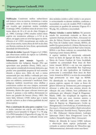 192
Nomes populares: mel-de-cachorro; pyka-kam; cú-de-vaca-vermelha; txashkû-taxipa, djô.
Nidificação: Constroem ninhos subterrâneos
sob troncos vivos ou mortos, termiteiros e outras
cavidades, como as raízes de troncos queimados
nos roçados que propiciam muitas cavidades
(Camargo, 1994), e também raízes de árvores vivas
numa altura de 10 a 45 cm do chão (Vergara et
al., 1986). Camargo (1994) estudou ninhos desta
espécie em termiteiros arbóreos a 6-7,0 m de
altura, em igapó, junto ao nível das águas na cheia.
Oliveira et al. (1995) encontraram um ninho em
uma árvore morta, numa altura de 0,05 m do chão
em floresta contínua de terra firme, apresentando
densidade de 0,01ninho/ha.
Entrada do ninho: Segundo Vergara et al. (1986),
que observaram ninhos da espécie na Colômbia,
constroem tubo de entrada.
Informações para manejo: Segundo o
conhecimento dos indígenas Kayapó (PA) que
aproveitam seus produtos (Posey, 1983), esta é
uma espécie considerada levemente defensiva, que
produz uma quantidade pequena de mel somente
durante a época seca. Além do mel, a resina
armazenada por esta abelha é utilizada por estes
índios, assim como a sua cera que é aproveitada
para uso utilitário, cerimonial e medicinal. Estes
indígenas também incentivam estas abelhas a
construírem ninhos nos seus campos, escavando
grandes buracos ou utilizando buracos de tatus já
existentes, dentro dos quais colocam troncos que
atraem T. guianae, e esta nidifica diretamente no
barro nas paredes do buraco (Posey, 1983). Por
outro lado, Schwarz (1948) indica que o nome
mel-de-cachorro se deve à baixa qualidade do mel
dessa espécie.
Para a construção da caixa para a espécie: Caso
se tenha interesse em criá-la, são indicados os
modelos Cacuí tamanho G (Figura 73 a 79; pág.
52) e PNN tamanho G (Figura 80 a 91; pág. 54). Ao
optar pelo modelo Cacuí, é indicado iniciar com
dois módulos (ninho e sobre-ninho) e aos poucos
ir acrescentando os demais módulos, conforme a
necessidade; no caso do modelo PNN é indicado
acrescentar os quadros de aumento (Figuras 85 e
90; pág. 56), conforme a necessidade.
Plantas visitadas e outros hábitos: No presente
estudo foi encontrada visitando as flores do
açaizeiro (Euterpe precatoria Mart., Arecaceae) no
sítio do Edivan Ferreira Feitosa na comunidade
Boa Vista do Calafate (setor Amanã, RDSA), do
jambo(Syzygiumjambos(L.)Alston,Myrtaceae)na
comunidade de Santa Luzia do Baré (setor Amanã,
RDSA) e em flores ruderais na comunidade Boa
Esperança (setor Amanã, RDSA).
A espécie também foi encontrada coletando
barro na beira do Igarapé do Baré, no sítio da
Maria do Carmo Cardoso de Lima, localidade
Cujubim na comunidade Bom Jesus do Baré
(setor Amanã, RDSA) e em voo nos seguintes
locais: na área da comunidade Boa Esperança
e em área de sítio (policultivo de frutíferas)
pertencente à comunidade Bom Jesus do Baré
(setor Amanã na RDSA) e na área da comunidade
Ingá pertencente ao setor Ingá na RDSM.
Foi identificada no Suriname como uma das
poucas espécies capazes de visitar as flores do
gênero Solanum sp. (Solanaceae), pois conseguem
afrouxar o pólen dos seus estames através da
vibração das asas (vibrato, buzz pollination ou
polinização por vibração) (Engel & Dingeman-
Bakels, 1980). Em recopilação de registros da
literatura feita por esses mesmos autores, a
espécie foi indicada ainda como visitante de
flores de Begonia sp. (Begoniaceae), Cordia sp.
(Boraginaceae),Convolvulussp.,(Convolvulaceae),
Zea mays L. (Graminae) (milho), Hyptis atrorubens
Poit. (Lamiaceae) (hortelã-brava), Neptunia plena
(L.) Bth. (Fabaceae) (dorme-dorme), Ludwigia
leptocarpa (Nutt.) Hara (Onagraceae) (cruz de
malta) e Hyospathe elegans Mart. (Arecaceae).
Relatos de Almeida & Laroca (1988) indicam
a observação desta espécie perfurando ou
cortando as anteras tubulares de Tibouchina spp.
(Melastomataceae), destruído assim suas flores.
1
Segundo Irion et al., 2011
Trigona guianae Cockerell, 1910
Trigona
 
