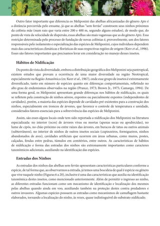 20
Outro fator importante que diferencia os Meliponini das abelhas africanizadas do gênero Apis é
a distância percorrida pelo enxame, já que as abelhas “sem ferrão” constroem seus ninhos próximos
da colônia mãe (num raio que varia entre 200 e 400 m, segundo alguns estudos), de modo que, do
ponto de vista da velocidade de dispersão, essas abelhas são mais vagarosas que as do gênero Apis. Essa
restrição determinada pelo processo de fundação de novas colônias é, provavelmente, um dos fatores
responsáveis pelo isolamento e especialização das espécies de Meliponini, cujos indivíduos dependem
mais das características climáticas e florísticas de suas respectivas regiões de origem (Kerr et al., 1996).
Esses são fatores importantes que precisamos levar em consideração no manejo desses insetos.
Hábitos de Nidificação
Do ponto de vista da diversidade, embora a distribuição geográfica dos Meliponini seja pantropical,
existem estudos que provam a ocorrência de uma maior diversidade na região Neotropical,
especialmente na Região Amazônica (ex: Keer et al., 1967), onde esse grupo de insetos é extremamente
diversificado, tanto em número de espécies quanto em diferenças comportamentais, refletindo no
alto grau de endemismos observados na região (Prance, 1973; Brown Jr., 1975; Camargo, 1994). De
uma forma geral, os Meliponini apresentam grande diferenças nos hábitos de nidificação, os quais
se refletem pela construção de ninhos aéreos, expostos ou parcialmente expostos (independentes de
cavidades), porém, a maioria das espécies depende de cavidades pré-existentes para a construção dos
ninhos, especialmente em troncos de árvores, que favorece o controle de temperatura e umidade,
considerados fatores essenciais para a sobrevivência das espécies de Meliponini.
Assim, são esses alguns locais onde tem sido reportada a nidificação dos Meliponini na literatura
especializada: no interior (ocos) de árvores vivas ou mortas (apenas secas ou apodrecidas), no
lume de cipós, no chão próximo ou entre raízes das árvores, em buracos de tatus ou outros animais
(subterrâneos), no interior de ninhos de outros insetos sociais (cupinzeiros, formigueiros, ninhos
abandonados de aves), cavidades artificiais que ocorrem em áreas urbanas, como muros, postes,
calçadas, fendas entre pedras, túmulos em cemitérios, entre outros. As características de hábitos
de nidificação e forma das entradas dos ninhos são extremamente importantes como caracteres
taxonômicos adicionais, auxiliando na identificação das espécies.
Entradas dos Ninhos
As entradas dos ninhos das abelhas sem ferrão apresentam características particulares conforme a
espécie, de tal forma que, ao observarmos a entrada, já temos uma boa ideia de qual é espécie ou gênero
que vive naquele ninho (Figuras 6 a 20), inclusive é uma das características que auxilia na identificação
taxonômica destes insetos, como mencionado anteriormente. Além de permitir o ingresso ao ninho,
as diferentes entradas funcionam como um mecanismo de identificação e localização dos mesmos
pelas abelhas quando ainda em voo, auxiliando também na proteção destes contra predadores e
outros invasores. Algumas espécies possuem as entradas como mecanismos de camuflagem bastante
elaborados, tornando a localização do ninho, às vezes, quase indistinguível do substrato nidificado.
 