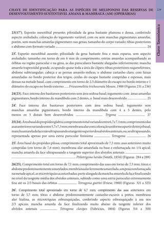 229
ChaveTaxonômica
CHAVE DE IDENTIFICAÇÃO PARA AS ESPÉCIES DE MELIPONINI DAS RESERVAS DE
DESENVOLVIMENTO SUSTENTÁVEL AMANÃ & MAMIRAUÁ (AM) (OPERÁRIAS)
23(17’). Esporão mesotibial presente; pilosidade da gena bastante plumosa e densa, conferindo
aspecto aveludado; coloração do tegumento variável, com ou sem manchas pigmentares amarelas,
porém, sem manchas amarelas pigmentares nas genas; tamanho do corpo variado; tíbias posteriores
e abdome com formato variado .................................................................................................................. 24
23’. Esporão mesotibial ausente; pilosidade da gena bastante fina e mais esparsa, sem aspecto
aveludado; tamanho em torno de em 6 mm de comprimento; estrias amarelas acompanhando as
órbitas na região parocular e na gena, as das paroculares bastante alargadas inferiormente; mancha
amarela trapezoidal grande, ocupando quase toda a área do clípeo; tíbias posteriores raqueteformes;
abdome subtriangular; cabeça e as pernas amarelo-méleas, o abdome castanho claro, com faixas
amareladas no bordo posterior dos tergos; cerdas do escapo bastante compridas e espessas, mais
densas na metade basal, com comprimento em torno de 2,5 diâmetro do escapo no bordo interno e 1
diâmetro do escapo no bordo externo ..... Frieseomelitta trichocerata Moure, 1988 (Figuras 231 a 236)
24(23). Face interna dos basitarsos posteriores sem área sedosa basal; tegumento com áreas amarelas
pigmentares; bordo interno da mandíbula com 2 dentes, o basal mais desenvolvido ........................ 25
24’. Face interna dos basitarsos posteriores com área sedosa basal; tegumento sem
manchas amarelas pigmentares; bordo interno da mandíbula com 4 a 5 dentes, pelo
menos os 3 distais bem desenvolvidos .................................. Trigona ................................. 27
25(24).Áreabasaldopropódeoglabra;comprimentototalvariandoentre6,7e7,1mm;comprimentodas
asasanterioresvariandoentre5,7e7,3mm;membranaalarcomcoloraçãouniformeapartirdoterçobasal;
manchaamareladafacenãoultrapassandoatangentesuperiordosalvéolosantenais,ou,seultrapassando,
representada apenas por uma estria parocular finíssima .................... Tetragona ........................ 26
25’. Área basal do propódeo pilosa; comprimento total aproximado de 7,5 mm; asas anteriores muito
compridas (em torno de 7,6 mm); membrana alar amarelada na base e enfumaçada no 1/4 apical;
mancha amarela da face ultrapassando a tangente superior dos alvéolos antenais ................................
................................................................................ Ptilotrigona lurida (Smith, 1854) (Figuras 284 a 288)
26(25). Comprimento total em torno de 7,1 mm; comprimento das asas em torno de 7,3 mm; tórax e
abdomepredominantementeamarelados;membranaalarlevementeamarelada,umpoucoenfumaçada
nametadeapical,asmicrotríquiasacastanhadas;partealargadadamanchaamareladafacefinalizando
no nível da tangente média dos alvéolos antenais, subindo como uma estria parocular extremamente
fina até os 2/3 basais das órbitas ......................... Tetragona goettei (Friese, 1900) (Figuras 321 a 325)
26’. Comprimento total aproximado em torno de 6,7 mm; comprimento das asas anteriores em
torno de 5,7 mm; tórax e abdome predominantemente castanho-escuros a pretos; membrana
alar hialina, as microtríquias esbranquiçadas, conferindo aspecto esbranquiçado à asa nos
2/3 apicais; mancha amarela da face finalizando muito abaixo da tangente inferior dos
alvéolos antenais ....................... Tetragona clavipes (Fabricius, 1804) (Figuras 314 a 318)
 