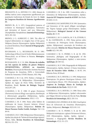 233
BRILHANTE, N. A.; MITOSO. P. C. 2002. Manejo de
abelhas nativas como componentes agroflorestais por
populações tradicionais do Estado do Acre. In: Anais
do Congresso Brasileiro de Sistemas Agroflorestais
IV.
BROWN JR., K. S. 1975. Geographical patterns of
evolution in Neotropical Lepidoptera. Systematics
and derivation of known and new Heliconiini
(Nymphalidae: Nymphalinae). Journal of Entomology.
44(3): 201-242.
BROWN, J. C.; ALBRECHT, C. 2001. The effect of
tropical deforestation on stingless bees of the genus
Melipona (Insecta: Hymenoptera: Apidae: Meliponini)
in central Rondonia, Brazil. Journal of Biogeography.
28:623-624.
BUCHMANN, S. L., BUCHMANN, M. D. 1981.
AnthecologyofMouririmyrtil-loides(Melastomataceae:
Memecyleae), an oil flower in Panama. Biotropica.
13(Suppl.):7-24.
BUSTAMANTE, N. C. R. 2006. Divisão do trabalho
em três espécies de abelhas do gênero Melipona
(HYMENOPTERA, APIDAE) na Amazônia
Brasileira. Dissertação de Mestrado. Instituto Nacional
de Pesquisas da Amazônia, INPA e Universidade
Federal do Amazonas, UFAM, Manaus, AM. 196p.
CAMARGO, J. M. F. de. 1970. Ninhos e biologia de
algumas espécies de Meliponideos (Hymenoptera:
Apidae) da regiao de Porto Velho, Território de
Rondônia, Brasil. Revista de Biologia Tropical.
16(2):297-239.
CAMARGO, J. M. F. 1980. O grupo Partamona
(Partamona) testacea (Klug): suas espécies, distribuição
e diferenciação geográfica (Meliponinae, Apidae,
Hymenoptera). Acta Amazonica. 10(4): 1-175.
CAMARGO, J. M. F. 1984. Notas sobre hábitos de
nidificação de Scaura (Scaura) latitarsis (Friese)
(Hymenoptera Apidae, Meliponinae. Boletím do
Museu Paraense Emílio Goeldi, Zoologia. Vol. t (í):
89-95.
CAMARGO, J. M. F. 1988. Meliponinae (Hymenoptera,
Apidae) da coleção do “Istituto di Entomologia Agraria”,
Portici, Itália. Revista Brasileira de Entomologia,
32(3/4): 351–374.
CAMARGO, J. M. F. de. 1989. Comentários sobre a
Sistemática de Meliponinae (Hymenoptera, Apidae).
Anais da XIV Simpósio Anual da ACIESP. São Paulo,
SP, 68(l): 41-61.
CAMARGO,J.M.F.&ROUBIK,D.W.1991.Systematics
and bionomics of the apoid obligate necrophages:
the Trigona hypogea group (Hymenoptera: Apidae;
Meliponinae). Biological Journal of the Linnean
Society, 44: 13-39.
CAMARGO, J. M. F.; GARCIA, M. V. B.; JÚNIOR, E.
R. Q.; CASTRILLON, A. 1992. Notas prévias sobre
a bionomia de Ptilotrigona lurida (Hymenoptera,
Apidae, Meliponinae): associação de leveduras em
pólen estocado. Boletim do Museu Paraense Emílio
Goeldi. 8(2): 391-395.
CAMARGO J. M. F.; PEDRO, S. R. de M. 1992.
Systematics, phylogeny and biogeography of the
Meliponinae (Hymenoptera, Apidae): a mini-rewiew.
Apidologie, 23: 509-522.
CAMARGO, J. M. F. 1994. Biogeografia de Meliponini
(Hymenoptera, Apidae, Apinae): A Fauna Amazônica.
Anais do Encontro Sobre Abelhas, 1: 46-59, 194.
Ribeirão Preto, SP, Brasil.
CAMARGO, J. M. F.; MOURE, J. S. 1994. Meliponinae
Neotropicais: Os gêneros Paratrigona Schwarz, 1938
e Aparatrigona Moure, 1951 (Hymenoptera, Apidae).
Arquivos de Zoologia. Museu de Zoologia da
Universidade de São Paulo. 32(2):33-109.
CAMARGO, J. M. F.; MOURE, J. S. 1988. Notas sobre
os Meliponinae (Hymenoptera, Apidae) colecionados
por Filippo Silvestri na bacia do Rio da Prata. Revista
Brasileira de Entomologia, 32(2): 293-314.
CAMARGO,J.M.F.;PEDRO,S.R.M.2002.UmaEspécie
Nova de Schwarzula da Amazônia (Hymenoptera,
Apidae, Meliponini). Iheringia. 92(3):101-112.
CAMARGO J. M. F.; PEDRO, S. R. de M. 2003.
Meliponini neotropicais: o gênero Partamona Schwarz,
1939 (Hymenoptera, Apidae, Apidae, Apinae) -
bionomia e biogeografia. Revista Brasileira de
Entomologia. 47(3): 311-372.
 