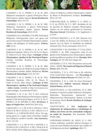 234
Colony of Melipona scutellaris (Hymenoptera: Apidae)
by Means of Morphometric Analyses. Sociobiology,
57(2): 347-354.
CARVALHO-ZILSE, G; PORTO, E. L.; SILVA, C.
G. N. da; PINTO, M. F. C. 2007. Atividades de vôo
de operárias de Melipona seminigra (Hymenoptera:
Apidae) em um sistema agroflorestal da Amazônia.
Bioscience Journal, Uberlândia, v. 23, Supplement 1,
p. 94-99.
CASTELLO BRANCO, L. S. D. 1845. Memoria (sic)
á cerca das abelhas da Provincia (sic) do Piauhy no
Imperio (sic) do Brasil. O Auxiliador da Indústria
Nacional 13(2): 49-64, continuação 13(3): 65-72.
CAVALCANTE, V. M.; OLIVEIRA, V. T. P. de; CRUZ-
LANDIM, C. da. 2000. Comparative study of wax
glands in four Meliponini bees (Hymenoptera, Apidae)
producing different quantities of wax. Iheringia, Série
Zoológica. 89: 193-198. Porto Alegre, RS.
COCKERELL, T. D. A. 1910. Descriptions and records
of bees - XXXIII. The Annals and Magazine of Natural
History, 6(8): 356-366.
COCKERELL, T. D. A. 1919. Bees in the collection
of the United States Museum. – 3rd. Proceedings of
United States Natural Museum, 55 (2264): 167-221.
COCKERELL, T. D. A. 1920. XI. Some Neotropical
Meliponid Bees. Bulletin American Museum of
Natural History, 42:459-468.
COLETTO-SILVA, A.; GIL-SANTANA, H. R. 2004.
Predation of Apiomerus pilipis (Fabricius) (Hemiptera,
Reduviidae, Harpactorinae, Apiomerini) over
Meliponinae bees (Hymenoptera, Apidae), in de State
of Amazonas, Brazil. Revista Brasileira de Zoologia,
21(4):769-774.
COLETTO-SILVA, A. 2006. Implicações na
implantação da meliponicultura e etnobiologia de
abelhas sem ferrão em três comunidades indígenas
no estado do Amazonas. Tese doutorado. INPA/
UFAM. 208p.
CORTOPASSI-LAURINO, M.; GELLI, D. S. 1991.
Analyse pollinique, propriétés physico-chimiques et
action des mieis d’abellies africanisées Apis mellifera et
de Méliponinés du Brésil. Apidologie, 22:61-73.
CAMARGO J. M. F.; PEDRO, S. R. de M. 2004.
Meliponini neotropicais: o gênero Ptilotrigona Moure
(Hymenoptera, Apidae, Apinae). Revista Brasileira de
Entomologia. 48(3): 353-377.
CAMARGO J. M. F.; PEDRO, S. R. de M. 2005.
Meliponini neotropicais: o gênero Dolichotrigona
Moure (Hymenoptera, Apidae, Apinae). Revista
Brasileira de Entomologia. 49(1): 69-92.
CAMARGO, J. M. F.; ROUBIK, D. W. 2005. Neotropical
Meliponini: Paratrigonoides mayri, new genus and
species from western Colombia (Hymenoptera, Apidae,
Apinae) and phylogeny of related genera. Zootaxa,
1081: 33-45.
CAMARGO J. M. F.; PEDRO, S. R. de M. 2007.
Meliponini Lepeletier, 1836, p. 272–578. In: J.S. Moure,
D. Urban & G.A.R. Melo (Orgs.). Catalogue of Bees
(Hymenoptera, Apoidea) in the Neotropical Region.
Curitiba, Sociedade Brasileira de Entomologia,
xiv+1058pp.
CAMARGO J. M. F.; PEDRO, S. R. de M. 2008.
Revisão das espécies de Melipona do grupo fuliginosa
(Hymenoptera, Apoidea, Apidae, Meliponini). Revista
Brasileira de Entomologia. 52(3): 411-427.
CAMARGO J. M. F.; PEDRO, S. R. de M. 2012.
Meliponini Lepeletier, 1836. In: J.S. Moure, D.
Urban & G.A.R. Melo (Orgs.). Catalogue of Bees
(Hymenoptera, Apoidea) in the Neotropical Region
- online version. Available at http://www.moure.cria.
org.br/catalogue. Accessed May/07/2013.
CAMARGO, J. M. F. de.; VIT, P. 2013. Historical
BiogeographyoftheMeliponini(Hymenoptera,Apidae,
Apinae) of the Neotropical Region. p.19-34. In: Vit, P.;
PEDRO, S. R. M.; ROUBIK, D. (Eds). Pot-Honey: A
legacy of stingless bees. Media New York. 627p.
CARVALHO, C. A. L. DE; B. DE A. SOUZA; C. DE S.
DIAS; R. M. DE O. ALVES; A. F. DE L. MELO; A. C. F.
SOARES; G. A. CARVALHO-ZILSE. 2011a. Five egg-
laying queens in a single colony of brazilian stingless
bees (Melipona scutellaris Latreille). Acta Amazonica,
41 (1): 123-126.
CARVALHO, C. A. L. DE; W. DA S. SANTOS; L. A.
NUNES; B. DE A. SOUZA; G. A. DE C. ZILSE & R. M.
DE O. ALVES. 2011b. Offspring Analysis in a Polygyne
 