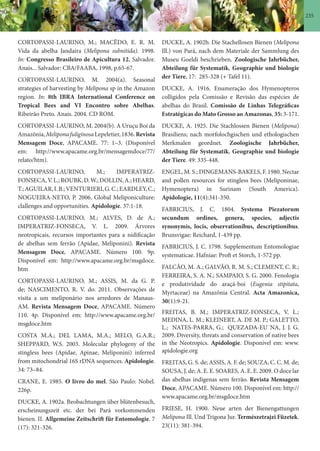 235
CORTOPASSI-LAURINO, M.; MACÊDO, E. R. M.
Vida da abelha Jandaíra (Melipona subnitida). 1998.
In: Congresso Brasileiro de Apicultura 12. Salvador.
Anais... Salvador: CBA/FAABA, 1998, p.65-67.
CORTOPASSI-LAURINO, M. 2004(a). Seasonal
strategies of harvesting by Melipona sp in the Amazon
region. In: 8th IBRA International Conference on
Tropical Bees and VI Encontro sobre Abelhas.
Ribeirão Preto. Anais. 2004. CD ROM.
CORTOPASSI-LAURINO, M. 2004(b). A Uruçu Boi da
Amazônia,MeliponafuliginosaLepeletier,1836.Revista
Mensagem Doce, APACAME. 77: 1–3. (Disponível
em: http://www.apacame.org.br/mensagemdoce/77/
relato/htm).
CORTOPASSI-LAURINO, M.; IMPERATRIZ-
FONSECA,V.L.;ROUBK,D.W.;DOLLIN,A.;HEARD,
T.;AGUILAR,I.B.;VENTURIERI,G.C.;EARDLEY,C.;
NOGUEIRA-NETO, P. 2006. Global Meliponiculture:
clallenges and opportunities. Apidologie. 37:1-18.
CORTOPASSI-LAURINO, M.; ALVES, D. de A.;
IMPERATRIZ-FONSECA, V. L. 2009. Árvores
neotropicais, recursos importantes para a nidificação
de abelhas sem ferrão (Apidae, Meliponini). Revista
Mensagem Doce, APACAME. Número 100. 9p.
Disponível em: http://www.apacame.org.br/msgdoce.
htm
CORTOPASSI-LAURINO, M.; ASSIS, M. da G. P.
de; NASCIMENTO, R. V. do. 2011. Observações de
visita a um meliponário nos arredores de Manaus-
AM. Revista Mensagem Doce, APACAME. Número
110. 4p. Disponível em: http://www.apacame.org.br/
msgdoce.htm
COSTA M.A.; DEL LAMA, M.A.; MELO, G.A.R.;
SHEPPARD, W.S. 2003. Molecular phylogeny of the
stingless bees (Apidae, Apinae, Meliponini) inferred
from mitochondrial 16S rDNA sequences. Apidologie.
34: 73–84.
CRANE, E. 1985. O livro do mel. São Paulo: Nobel.
226p.
DUCKE, A. 1902a. Beobachtungen über blütenbesuch,
erscheinungszeit etc. der bei Pará vorkommenden
bienen. II. Allgemeine Zeitschrift für Entomologie. 7
(17): 321-326.
DUCKE, A. 1902b. Die Stachellosen Bienen (Melipona
Ill.) von Pará, nach dem Materiale der Sammlung des
Museu Goeldi beschrieben. Zoologische Jahrbücher,
Abteilung für Systematik, Geographie und biologie
der Tiere. 17: 285-328 (+ Tafel 11).
DUCKE, A. 1916. Enumeração dos Hymenopteros
colligidos pela Comissão e Revisão das espécies de
abelhas do Brasil. Comissão de Linhas Telegráficas
Estratégicas do Mato Grosso ao Amazonas, 35: 3-171.
DUCKE, A. 1925. Die Stachlossen Bienen (Melipona)
Brasiliens; nach morfolochgischen und ethologischen
Merkmalen geordnet. Zoologische Jahrbücher,
Abteilung für Systematik, Geographie und biologie
der Tiere. 49: 335-448.
ENGEL, M. S.; DINGEMANS-BAKELS, F. 1980. Nectar
and pollen resources for stingless bees (Meliponinae,
Hymenoptera) in Surinam (South America).
Apidologie, 11(4):341-350.
FABRICIUS, J. C. 1804. Systema Piezatorum
secundum ordines, genera, species, adjectis
synonymis, locis, observationibus, descriptionibus.
Brunsvigae: Reichard, 1-439 pp.
FABRICIUS, J. C. 1798. Supplementum Entomologiae
systematicae. Hafniae: Proft et Storch, 1-572 pp.
FALCÃO, M. A.; GALVÃO, R. M. S.; CLEMENT, C. R.;
FERREIRA, S. A. N.; SAMPAIO, S. G. 2000. Fenologia
e produtividade do araçá-boi (Eugenia stipitata,
Myrtaceae) na Amazônia Central. Acta Amazonica,
30(1):9-21.
FREITAS, B. M.; IMPERATRIZ-FONSECA, V. L.;
MEDINA, L. M.; KLEINERT, A. DE M. P.; GALETTO,
L.; NATES-PARRA, G.; QUEZADA-EU´NA, J. J. G.
2009. Diversity, threats and conservation of native bees
in the Neotropics. Apidologie. Disponível em: www.
apidologie.org
FREITAS, G. S. de; ASSIS, A. F. de; SOUZA, C. C. M. de;
SOUSA, J. de; A. E. E. SOARES, A. E. E. 2009. O doce lar
das abelhas indígenas sem ferrão. Revista Mensagem
Doce, APACAME. Número 100. Disponível em: http://
www.apacame.org.br/msgdoce.htm
FRIESE, H. 1900. Neue arten der Bienengattungen
Melipona Ill. Und Trigona Jur. Természetrajzi Füzetek.
23(11): 381-394.
 