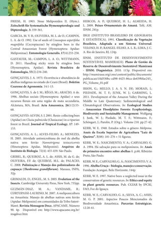 236
FRIESE, H. 1903. Neue Meliponiden II. (Hym.).
Zeitschrift für Systematische Hymenopterologie und
Dipterologie, 3: 359-361.
GARCIA, M. V. B.; OLIVEIRA, M. L. de O.; CAMPOS,
L. A. de O. 1992. Use of seeds of Coussapoa asperifolia
magnifolia (Cecropiaceae) by stingless bees in the
Central Amazonian Forest (Hymenoptera: Apidae:
Meliponinae). Entomologia Generalis, 17(4):255-258.
GASTAUER, M.; CAMPOS, L. A. O.; WITTMANN,
D. 2011. Handling sticky resin by stingless bees
(Hymenoptera, Apidae). Revista Brasileira de
Entomologia, 55(2):234-240.
GONÇALVES, J. A. 1973. Ocorrência e abundância de
abelhas indígenas no estado do Ceará (Brasil). Boletim
Cearense de Agronomia. 14:1-13.
GONÇALVES, S. de J. M.; RÊGO, M.; ARAÚJO, A de.
1996. Abelhas sociais (Hymenoptera: Apidae) e seus
recursos florais em uma região de mata secundária,
Alcântara, MA, Brasil. Acta Amazonica, 26(1/2):55-
68.
GONÇALVES-ALVIM, S. J. 2001. Resin-collecting bees
(Apidae) on Clusia palmicida (Clusiaceae) in a riparian
forest in Brazil. Journal of Tropical Ecology, 17: 149-
153.
GONÇALVES, A. L.; ALVES-FILHO, A.; MENEZES,
H. 2005. Atividade antimicrobiana do mel da abelha
nativa sem ferrão Nannotrigona testaceicornis
(Hmenoptera: Apidae, Meliponini). Arquivos do
Instituto de Biologia. 72(4): 455-459. São Paulo.
GRIBEL, R.; QUEIROZ, A. L. de; ASSIS, M. da G. de;
OLIVEIRA, F.F. de; QUEIROZ, M.L. de; PALÁCIO,
C. 2008. Polinização e Manejo dos polinizadores do
cupuaçu (Theobroma grandiflorum). Manaus, INPA,
32p.
GRIMALDI, D.; ENGEL, M. S. 2005. Evolution of the
Insects. Cambridge University Press, New York. 755pp.
GUZMÁN-DIAZ, M. A.; VANDAME, R.;
CORTOPASSI-LAURINO, M. 2007. A meliponicultura
na Amazônia: Manejo de abelhas nativas sem ferrão
(Apidae: Meliponini) em comunidades da Tribo Sateré-
Mawé. Revista Mensagem Doce, APACAME. Número
90. 4p. Disponível em: http://www.apacame.org.br/
msgdoce.htm
HERCOS, A. P.; QUEIROZ, H. L.; ALMEIDA, H.
L. 2009. Peixes Ornamentais do Amanã. Tefé, AM.
IDSM. 241p.
IBGE (INSTITUTO BRASILEIRO DE GEOGRAFIA
E ESTATÍSTICA). 1991. Classificação da Vegetação
Brasileira, Adaptada a um Sistema Universal.
VELOSO, H. P.; RANGEL-FILHO, A. L. R.; LIMA, J. C.
A. Rio de Janeiro, RJ, 124p.
IDSM, (INSTITUTO DE DESENVOLVIMENTO
SUSTENTÁVEL MAMIRAUÁ). Plano de Gestão da
Reserva de Desenvolvimento Sustentável Mamirauá
- IDSM: Diagnóstico. 2010. 115p. Disponível em:
http://mamiraua.org/cms/content/public/documents/
publicacao/10d330bc-cd98-4425-86ca-de659bfae243_
PG_Volume_01.pdf
IRION, G.; MELLO, J. A. S. N. DE; MORAIS, J.;
PIEDADE, M. T. F.; JUNK, W. J.; GARMING, L.
2011. Development of the Amazon Valley During the
Middle to Late Quaternary: Sedimentological and
Climatological Observations. In: Ecological Studies
- Amazonian Floodplains Forests: Ecophysiology,
Biodiversity and Sustainable Management. Wolfgang
J. Junk, W. J.; Piedade, M. T. F.; Wittmann, F.;
Schöngart, J.; Parolin, P. (Org.). Volume 210. pp.27-42.
KERR, W. E. 1948. Estudos sobre o gênero Melipona.
Anais da Escola Superior de Agricultura “Luiz de
Queiroz”, 5(88): 181-276 + 51 figuras.
KERR, W. E.; NASCIMENTO, V. A.; CARVALHO, G.
A. 1994. Há salvação para os meliponíneos. In: Anais
do primeiro encontro sobre abelhas 1. p.60, Ribeirão
Preto, São Paulo.
KERR, W. E.; CARVALHO, G. A.; NASCIMENTO, V. A.
1996.AbelhaUruçu–biologia,manejoeconservação.
Fundação Acangaú, Belo Horizonte, 144p.
KERR, W. E. 1997. Native bees: a neglected issue in the
conservation of genetic resources. In: Ethics and equity
in plant genetic resources. Pub. CGIAR by IPCRI,
FAO, Foz do Iguaçu.
KERR, W. E.; CARVALHO, G. A.; SILVA, A. C.; ASSIS,
M. G. P. 2001. Aspectos Poucos Mencionados da
Biodiversidade Amazônica. Parcerias Estratégicas.
12:20-41.
 