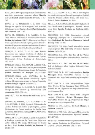 237
KLUG, J. C. F. 1807. Species apiariarum familiae novas,
descripsit, generumque characteres adjecit. Magazin
des Gesellschaft naturforschender Freunde, 1: 263-
265.
LOPES, A. V.; MACHADO, I. C. 1998. Floral
biology and reproductive ecology of Clusia nemorosa
(Clusiaceae) in northeastern Brazil. Plant Systematics
and Evolution. 213: 71-90.
LOPES, M.; FERREIRA, J. B.; SANTOS, G. dos.
2005. Abelhas sem ferrão: a biodiversidade invisível.
Revista Agriculturas. 2(4):7-9. Disponível em: http://
www.agriculturesnetwork.org/magazines/brazil/4-
criacao-de-pequenos-animais/abelhas-sem-ferrao-a-
biodiversidade-invisivel/at_download/article_pdf
MARCHI, P.; MELO, G. A. R. 2006. Revisão
taxonômica das espécies brasileiras de abelhas do
gênero Lestrimelitta Friese (Hymenoptera, Apidae,
Meliponina). Revista Brasileira de Entomologia.
50(1):6-30.
MARQUES-SOUZA, A.C.; ABSY, M. L.; KERR, W. E.;
PERALTA,F.J.A.1995.Pólencoletadoporduasespécies
de meliponíneos (Hymenoptera: Apidae) da Amazônia.
Revista Brasileira de Biologia. 55(4):855-864.
MARQUES-SOUZA, A.C.; OLIVEIRA, C. de;
NELSON, B. W. 1996. Pollen collected by Trigona
williana (Hymenoptera: Apidae) in Central Amazonia.
Revista Biologia Tropical. 44(2):567-573.
MARQUES-SOUZA, A. C.; KERR, W. E. 2003. Mel
amargo de breu (Protium sp., Burseraceae). Acta
Amazonica. 33 (2): 339-340.
MARTIN, L. 1930. La Nature (1st half-year). pp. 97-
100.
MATEUS, S.; PEREIRA, U. C. R.; CABETTE, H.
S. R.; ZUCCHI, R. 2009. Locais de Nidificação das
Abelhas Nativas sem Ferrão (Hymenoptera, Apidae,
Meliponinae) do Parque Municipal do Bacaba, Nova
Xavantina - MT. Revista Mensagem Doce, APACAME.
Número 100. 5p.
MAUÉS, M. M.; COUTURIER, G. 2002. Biologia floral
e fenologia reprodutiva do Camu-camu (Myrciaria
dubia (H.B.K.) Mc Vaugh, Myrtaceae) no Estado
do Pará, Brasil. Revista Brasileira de Botânica. 25
(4):441-448.
MELO, G. A. R.; COSTA, M. A. 2004. A new stingless
bee species of the genus Scaura (Hymenoptera, Apidae)
from the Brazilian Atlantic forest, with notes on S.
latitarsis (Friese). Zootaxa. 544: 1-10 .
MELO, G. A. R.; GONÇALVES, R.B. 2005. Higher-level
bee classifications (Hymenoptera, Apoidea, Apidae
sensu lato). Revista Brasileira de Zoologia. 22(1):
153–159.
MICHENER, C.D. 1944. Comparative external
morphology, phylogeny and a classification of the
bees. Bulletin of the American Museum of Natural
History. 82(6): 151-326.
MICHENER, C.D. 1990. Classification of the Apidae
(Hymenoptera). The University of Kansas Science
Bulletin. 54(4): 75-164.
MICHENER, C.D. 2000. The Bees of the World.
Baltimore: Johns Hopkins University Press, Baltimore,
913pp.
MICHENER, C.D. 2007. The Bees of the World.
2nd ed., Baltimore: Johns Hopkins University Press,
Baltimore, 953pp.
MONTEIRO, W. R. 1997 Meliponicultura. Revista
Mensagem Doce, APACAME. Número 44. 5p.
Disponível em: http://www.apacame.org.br/msgdoce.
htm
MONTEIRO, W. R. 1998. Meliponicultura: Tripla
Visita Técnica. Revista Mensagem Doce, APACAME.
Número 45. 3p. Disponível em: http://www.apacame.
org.br/msgdoce.htm
MONTEIRO, W. R. 2001. Abelha borá (Tetragona
clavipes) (Fabricius). Revista Mensagem Doce,
APACAME. Número 61. 2p. Disponível em: http://
www.apacame.org.br/msgdoce.htm
MOURE, J.S. 1946. Meliponas do Brasil. Chácaras e
Quintais, 74: 609-612.
MOURE, J. S. 1950. Notas sobre alguns Meliponinae da
Guiana Franceza (Hymenoptera, Apoidea). Dusenia,
1(5): 297-303.
MOURE,J.S.1950b.Contribuiçãoparaoconhecimento
das espécies brasileiras de Hypotrigona Cockerell
(Hymen., Apoidea). Dusenia, 1(4): 241-260.
 
