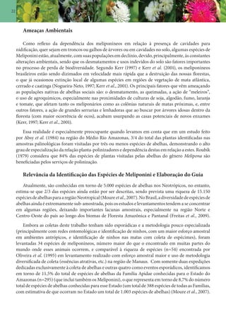 22
Ameaças Ambientais
Como reflexo da dependência dos meliponíneos em relação à presença de cavidades para
nidificação, quer sejam em troncos ou galhos de árvores ou em cavidades no solo, algumas espécies de
Meliponini estão, atualmente, com suas populações em declínio, devido, principalmente, às constantes
alterações ambientais, sendo que os desmatamentos e usos indevidos do solo são fatores importantes
no processo de perda de biodiversidade. Segundo Kerr (1997) e Kerr et al. (2001), os meliponíneos
brasileiros estão sendo dizimados em velocidade mais rápida que a destruição das nossas florestas,
o que já ocasionou extinção local de algumas espécies em regiões de vegetação de mata atlântica,
cerrado e caatinga (Nogueira-Neto, 1997; Kerr et al., 2001). Os principais fatores que vêm ameaçando
as populações nativas de abelhas sociais são: o desmatamento, as queimadas, a ação de “meleiros”,
o uso de agroquímicos, especialmente nas proximidades de culturas de soja, algodão, fumo, laranja
e tomate, que afetam tanto os meliponários como as colônias naturais de matas próximas, e, entre
outros fatores, a ação de grandes serrarias e lenhadoras que ao buscar por árvores idosas dentro da
floresta (com maior ocorrência de ocos), acabam usurpando as casas potenciais de novos enxames
(Kerr, 1997; Kerr et al., 2001).
Essa realidade é especialmente preocupante quando levamos em conta que em um estudo feito
por Absy et al. (1984) na região do Médio Rio Amazonas, 3/4 do total das plantas identificadas nas
amostras palinológicas foram visitadas por três ou menos espécies de abelhas, demonstrando o alto
grau de especialização da relação planta-polinizadores e dependência destas em relação a estes. Roubik
(1979) considera que 84% das espécies de plantas visitadas pelas abelhas do gênero Melipona são
beneficiadas pelos serviços de polinização.
Relevância da Identificação das Espécies de Meliponini e Elaboração do Guia
Atualmente, são conhecidas em torno de 5.000 espécies de abelhas nos Neotrópicos, no entanto,
estima-se que 2/3 das espécies ainda estão por ser descritas, sendo prevista uma riqueza de 15.150
espéciesdeabelhasparaaregiãoNeotropical(Moureetal.,2007).NoBrasil,adiversidadedeespéciesde
abelhas ainda é extremamente sub-amostrada, pois os estudos e levantamentos tendem a se concentrar
em algumas regiões, deixando importantes lacunas amostrais, especialmente na região Norte e
Centro-Oeste do país ao longo dos biomas de Floresta Amazônica e Pantanal (Freitas et al., 2009).
Embora as coletas deste trabalho tenham sido esporádicas e a metodologia pouco especializada
(principalmente com redes entomológicas e identificação de ninhos, com um maior esforço amostral
em ambientes antrópicos, e identificação de ninhos nas matas com coleta de espécimes), foram
levantadas 34 espécies de meliponíneos, número maior do que o encontrado em muitas partes do
mundo onde esses animais ocorrem, e comparável à riqueza de espécies (n=54) encontrada por
Oliveira et al. (1995) em levantamento realizado com esforço amostral maior e uso de metodologia
diversificada de coleta (essências atrativas, etc.) na região de Manaus. Com somente duas expedições
dedicadas exclusivamente à coleta de abelhas e outras quatro como eventos esporádicos, identificamos
em torno de 11,5% do total de espécies de abelhas da Família Apidae conhecidas para o Estado do
Amazonas (n=295) (que inclui também os Meliponini), o que representa em torno de 8,7% do número
total de espécies de abelhas conhecidas para esse Estado (um total de 388 espécies de todas as Famílias,
com estimativa de que ocorram no Estado um total de 1.003 espécies de abelhas) (Moure et al., 2007).
 