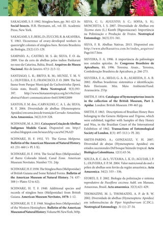 240
SAKAGAMI, S. F. 1982. Stingless bees, pp. 361-423. In:
Social Insects. H.R. Hermann, ed., vol. III. Academic
Press, New York.
SAKAGAMI,S.F.;BEIG,D.;ZUCCHI,R.&AKAHIRA,
Y. 1963. Occurrence of ovary-developed workers in
queenright colonies of stingless bees. Revista Brasileira
de Biologia, 23(2):115-129.
SAMPAIO, A.; CASTRO, M. S. de; SILVA, F. O. da.
2009. Uso da cera de abelhas pelos índios Pankararé
no raso da Catarina, Bahia, Brasil. Arquivos do Museu
Nacional. Rio de Janeiro. 67(1-2):3-12.
SANTIAGO, L. R.; BRITO, R. M.; MUNIZ, T. M. V.
L.; OLIVEIRA, F. F.; FRANCISCO, F. O. 2009. The bee
fauna from Parque Municipal da Cachoeirinha (Iporá,
Goiás state, Brazil). Biota Neotropical. 9(3):393-
397. http://www.biotaneotropica.org.br/v9n3/en/
abstract?short-communication+bn01509032009
SANTOS, F. M. dos.; CARVALHO, C. A. L. de; SILVA,
R. F. 2004. Diversidade de abelhas (Hymenoptera:
Apoidea)emumaáreadetransiçãoCerrado-Amazônia.
Acta Amazonica. 34(2):319-328.
SCHWADE,M.A.2011.CaixaparaCriaçãodeAbelhas
Indígenas Modelo Cacuí. Disponível em: http://
urubui.blogspot.com.br/search?q=cacu%C3%AD
SCHWARZ, H. F. 1932. VI- The Genus Melipona.
Bulletin of the American Museum of Natural History.
63: 231-460 (+ Pl. I-X).
SCHWARZ, H. F. 1934. The Social Bees (Meliponidae)
of Barro Colorado Island, Canal Zone. American
Museum Novitates. Number 731. 24p.
SCHWARZ,H.F.1938.TheStinglessBees(Meliponidae)
of British Guiana and Some Related Forms. Bulletin of
the American Museum of Natural History. 74: 437-
508 (+ Plates 52 to 62).
SCHWARZ, H. T. F. 1940. Additional species and
records of stingless bees (Meliponidae) from British
Guiana. American Museum Novitates, 1078: 1-12.
SCHWARZ, H. T. F. 1948. Stingless bees (Meliponidae)
of the Western Hemisphere. Bulletin of the American
MuseumofNaturalHistory.Volume90.NewYork.569p.
SILVA, C. I.; AUGUSTO, S. C.; SOFIA, S. H.;
MOSCHETA, I. S. 2007. Diversidade de Abelhas em
Tecoma stans (L.) Kunth (Bignoniaceae): Importância
na Polinização e Produção de Frutos. Neotropical
Entomology. 36(3):331-341.
SILVA, F. R. Abelhas Nativas. 2013. Disponível em:
http://www.abelhanativa.com.br/index_arquivos/
Page1617.htm
SILVEIRA, F. A. 1996. A importância da palinologia
nos estudos apícolas. In: Congresso Brasileiro de
Apicultura, 11. 1996. Teresina. Anais... Teresina,
Confederação Brasileira de Apicultura, p. 266-273.
SILVEIRA, F. A.; MELO, G. A. R.; ALMEIDA, E. A. B.
2002. Abelhas brasileiras: sistemática e identificação.
Belo Horizonte. Min. Meio Ambiente/Fund.
Araraucária. 253p
SMITH, F. 1854. Catalogue of hymenopterous insects
in the collection of the British Museum, Part 2.
Apidae. London: British Museum 199-465 pp.
SMITH, F. 1863. Descriptions of Brazilian Honey Bees
belonging to the Genera Melipona and Trigona, which
were exhibited, together with Samples of they Honey
and Wax, in the Brazilian Court of the International
Exhibition of 1862. Transactions of Entomological
Society of London, 1(3): 497-512 (+ Pl. 20).
SMITH-PARDO, A.; GONZALEZ, V. H. 2007.
Diversidad de abejas (Hymenoptera: Apoidea) em
estados sucesionales Del bosque húmedo tropical. Acta
Biológica Colombiana. 12(1):43-56.
SOUZA, R. C. da S.; YUYAMA, L. K. O.; AGUIAR, J. P.
L.; OLIVEIRA, F. P. M. 2004. Valor nutricional do mel e
pólen de abelhas sem ferrão da região amazônica. Acta
Amazonica. 34(2): 333 – 336.
STORTI, E. F. 2002. Biologia da polinização e sistema
reprodutivo de Passiflora coccinea Aubl. em Manaus,
Amazonas, Brasil. Acta amazonica. 32(3):421-429.
THOMAZINI, M. J.; THOMAZINI, A. P. de B. W.
2002. Diversidade de abelhas (Hymenoptera: Apoidea)
em inflorescências de Piper hispidinervum (C.DC.).
Neotropical Entomology. 31 (1): 27-34.
 