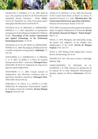 241
VALSECCHI, J.; AMARAL, P. V. do. 2009. Perfil da
caça e dos caçadores na Reserva de Desenvolvimento
Sustentável Amanã, Amazonas – Brasil. Uakari.
5(2):33-48. Disponível em: http://www.uakari.org.br/
index.php/UAKARI/article/viewFile/65/76
VELTHUIS, H. H. W.; ROELING, A.; IMPERATRIZ-
FONSECA, V. L. 2001. Repartition of reproduction
among queens in the polygynous stingless bee Melipona
bicolor. Proceedings of the Section Experimental
and Applied Entomology of the Netherlands
Entomological Society. 12: 45-49.
VELTHUIS, H. H. W.; DE VRIES, H.; IMPERATRIZ-
FONSECA,V.L.2006.ThepolygynyofMeliponabicolor:
scramble competition among queens. Apidologie, 37:
222-239.
VENTURIERI, G. C.; RODRIGUES, S. T.; PEREIRA,
C. A. B. 2005. As abelhas e as flores do açaizeiro
(Euterpe oleracea Mart. - Arecaceae). Mensagem Doce,
APACAME, SP. 80:32-33. Disponível em: http://www.
apacame.org.br/msgdoce.htm
VENTURIERI, G. C. 2008. Criação racional de
meliponíneos: uma alternativa econômica entre os
agricultores familiares amazônicos. Mensagem Doce,
APACAME. Número 96. 6p.
VERGARA, C. B.; VILLA, A. L.; NATES, G. P. 1986.
Nidificación de meliponinos (Hymenoptera: Apidae)
de la Región Central de Colombia. Revista Biología
Tropical. 34(2):181-184.
VIANA, B. F.; SANTOS, I. A. dos. 2002. Bee Diversity
of the Coastal Sand Dunes of Brazil. In: Kevan, P.;
Imperatriz-Fonseca, V. L. (eds). Pllinating Bees: The
Conservation link between Agriculture and Nature –
Ministry of Environment. Brasilis. P.135-153.
VIT, P. 2009. Caracterización físicoquímica de mieles de
abejas sin aguijón (Meliponini) de Venezuela. Revista
del Instituto Nacional de Higiene “ Rafael Rangel”.
40(2):7-12.
WILLE, A. 1979. Phylogeny and relationship among
the genera and subgenera of the stingless bees
(Meliponinae) of the world. Revista de Biología
Tropical. 27(2): 241-277.
WILLE A. 1983. Biology of the stingless bees. Annual
Review of Entomology, 28: 41-64.
WILSON, E.O. 1971. The insect societies. Cambridge,
Belknap. 548p.
YÁÑEZ-ORDÓÑEZ, O.; TRUJANO, M. O.;
LLORENTE, J. B. 2008. Patrones de distribución de
las espécies de La tribu Meliponini (Hymenoptera:
Apoidea: Apidae) em México. Interciencia. 33(1):41-
45.
 