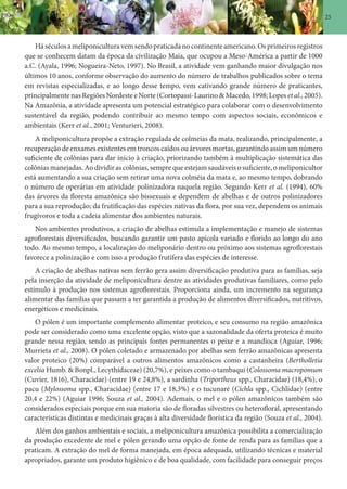25
Há séculos a meliponicultura vem sendo praticada no continente americano. Os primeiros registros
que se conhecem datam da época da civilização Maia, que ocupou a Meso-América a partir de 1000
a.C. (Ayala, 1996; Nogueira-Neto, 1997). No Brasil, a atividade vem ganhando maior divulgação nos
últimos 10 anos, conforme observação do aumento do número de trabalhos publicados sobre o tema
em revistas especializadas, e ao longo desse tempo, vem cativando grande número de praticantes,
principalmente nas Regiões Nordeste e Norte (Cortopassi-Laurino & Macedo, 1998; Lopes et al., 2005).
Na Amazônia, a atividade apresenta um potencial estratégico para colaborar com o desenvolvimento
sustentável da região, podendo contribuir ao mesmo tempo com aspectos sociais, econômicos e
ambientais (Kerr et al., 2001; Venturieri, 2008).
A meliponicultura propõe a extração regulada de colmeias da mata, realizando, principalmente, a
recuperação de enxames existentes em troncos caídos ou árvores mortas, garantindo assim um número
suficiente de colônias para dar início à criação, priorizando também à multiplicação sistemática das
colônias manejadas. Ao dividir as colônias, sempre que estejam saudáveis o suficiente, o meliponicultor
está aumentando a sua criação sem retirar uma nova colméia da mata e, ao mesmo tempo, dobrando
o número de operárias em atividade polinizadora naquela região. Segundo Kerr et al. (1994), 60%
das árvores da floresta amazônica são bissexuais e dependem de abelhas e de outros polinizadores
para a sua reprodução; da frutificação das espécies nativas da flora, por sua vez, dependem os animais
frugívoros e toda a cadeia alimentar dos ambientes naturais.
Nos ambientes produtivos, a criação de abelhas estimula a implementação e manejo de sistemas
agroflorestais diversificados, buscando garantir um pasto apícola variado e florido ao longo do ano
todo. Ao mesmo tempo, a localização do meliponário dentro ou próximo aos sistemas agroflorestais
favorece a polinização e com isso a produção frutífera das espécies de interesse.
A criação de abelhas nativas sem ferrão gera assim diversificação produtiva para as famílias, seja
pela inserção da atividade de meliponicultura dentre as atividades produtivas familiares, como pelo
estímulo à produção nos sistemas agroflorestais. Proporciona ainda, um incremento na segurança
alimentar das famílias que passam a ter garantida a produção de alimentos diversificados, nutritivos,
energéticos e medicinais.
O pólen é um importante complemento alimentar proteico, e seu consumo na região amazônica
pode ser considerado como uma excelente opção, visto que a sazonalidade da oferta proteica é muito
grande nessa região, sendo as principais fontes permanentes o peixe e a mandioca (Aguiar, 1996;
Murrieta et al., 2008). O pólen coletado e armazenado por abelhas sem ferrão amazônicas apresenta
valor proteico (20%) comparável a outros alimentos amazônicos como a castanheira (Bertholletia
excelsa Humb. & Bonpl., Lecythidaceae) (20,7%), e peixes como o tambaqui (Colossoma macropomum
(Cuvier, 1816), Characidae) (entre 19 e 24,8%), a sardinha (Triportheus spp., Characidae) (18,4%), o
pacu (Mylossoma spp., Characidae) (entre 17 e 18,3%) e o tucunaré (Cichla spp., Cichlidae) (entre
20,4 e 22%) (Aguiar 1996; Souza et al., 2004). Ademais, o mel e o pólen amazônicos também são
considerados especiais porque em sua maioria são de floradas silvestres ou heterofloral, apresentando
características distintas e medicinais graças à alta diversidade florística da região (Souza et al., 2004).
Além dos ganhos ambientais e sociais, a meliponicultura amazônica possibilita a comercialização
da produção excedente de mel e pólen gerando uma opção de fonte de renda para as famílias que a
praticam. A extração do mel de forma manejada, em época adequada, utilizando técnicas e material
apropriados, garante um produto higiênico e de boa qualidade, com facilidade para conseguir preços
 