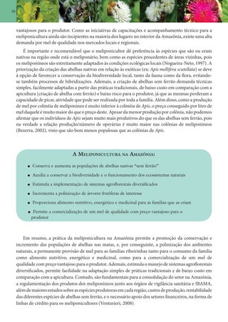 26
vantajosos para o produtor. Como as iniciativas de capacitações e acompanhamento técnico para a
meliponicultura ainda são incipientes na maioria dos lugares no interior da Amazônia, existe uma alta
demanda por mel de qualidade nos mercados locais e regionais.
É importante e recomendável que o meliponicultor dê preferência às espécies que são ou eram
nativas na região onde está o meliponário, bem como as espécies procedentes de áreas vizinhas, pois
os meliponíneos são estreitamente adaptados às condições ecológicas locais (Nogueira-Neto, 1997). A
priorização da criação das abelhas nativas em relação às exóticas (ex: Apis mellifera scutellata) se deve
à opção de favorecer a conservação da biodiversidade local, tanto da fauna como da flora, evitando-
se também processos de hibridizações. Ademais, a criação de abelhas sem ferrão demanda técnicas
simples, facilmente adaptadas a partir das práticas tradicionais, de baixo custo em comparação com a
apicultura (criação de abelha com ferrão) e baixo risco para o produtor, já que as mesmas perderam a
capacidade de picar, atividade que pode ser realizada por toda a família. Além disso, como a produção
de mel por colméia de meliponíneo é muito inferior à colméia de Apis, o preço conseguido por litro de
mel daquele é muito maior do que o preço deste. Apesar da menor produção por colônia, não podemos
afirmar que os indivíduos de Apis sejam muito mais produtivos do que os das abelhas sem ferrão, pois
na verdade a relação produção/número de operárias é muito maior nas colônias de meliponíneos
(Bezerra, 2002), visto que são bem menos populosas que as colônias de Apis.
A MELIPONICULTURA NA AMAZÔNIA:
Conserva e aumenta as populações de abelhas nativas “sem ferrão”
Auxilia a conservar a biodiversidade e o funcionamento dos ecossistemas naturais
Estimula a implementação de sistemas agroflorestais diversificados
Incrementa a polinização de árvores frutíferas de interesse
Proporciona alimento nutritivo, energético e medicinal para as famílias que as criam
Permite a comercialização de um mel de qualidade com preço vantajoso para o
produtor
Em resumo, a prática da meliponicultura na Amazônia permite a promoção da conservação e
incremento das populações de abelhas nas matas, e, por conseguinte, a polinização dos ambientes
naturais, a permanente provisão de mel para as famílias ribeirinhas tanto para o consumo da família
como alimento nutritivo, energético e medicinal, como para a comercialização de um mel de
qualidade com preço vantajoso para o produtor. Ademais, estimula o manejo de sistemas agroflorestais
diversificados, permite facilidade na adaptação simples de práticas tradicionais e de baixo custo em
comparação com a apicultura. Contudo, são fundamentais para a consolidação do setor na Amazônia,
a regulamentação dos produtos dos meliponíneos junto aos órgãos de vigilância sanitária e IBAMA,
alémdemaioresestudossobreasespéciesprodutorasemcadaregião,custosdeprodução,rentabilidade
das diferentes espécies de abelhas sem ferrão, e o necessário apoio dos setores financeiros, na forma de
linhas de crédito para os meliponicultores (Venturieri, 2008).
 