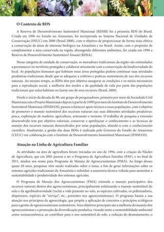 27
O Contexto de RDS
A Reserva de Desenvolvimento Sustentável Mamirauá (RDSM) foi a primeira RDS do Brasil.
Criada em 1996 no Estado no Amazonas, foi incorporada ao Sistema Nacional de Unidades de
Conservação (SNUC) em 2000 (Brasil 2000), com o objetivo de proporcionar de forma mais efetiva
a conservação de áreas de interesse biológico na Amazônia e no Brasil. Assim, com o propósito de
complementar a área conservada na região, abrangendo diferentes ambientes, foi criada em 1998 a
Reserva de Desenvolvimento Sustentável Amanã (RDSA).
Nessa categoria de unidade de conservação, os moradores tradicionais da região são estimulados
a permanecer no território protegido e colaborar ativamente com a conservação da biodiversidade do
local. As populações humanas que habitam essas áreas protegidas podem continuar suas atividades
produtivas tradicionais desde que se adequem a critérios e práticas sustentáveis de uso dos recursos
naturais. Ao mesmo tempo, as RDSs têm por objetivo assegurar as condições e os meios necessários
para a reprodução social, a melhoria dos modos e da qualidade de vida por parte das populações
tradicionais que nelas habitam ou fazem uso de seus recursos (Brasil, 2000).
Desde o início da década de 90, um grupo de pesquisadores, primeiro por meio da Sociedade Civil
MamirauácomoProjetoMamirauáedepois(apartirde1999)pormeiodoInstitutodeDesenvolvimento
Sustentável Mamirauá (IDSM/OS), passou a fornecer apoio técnico a essas populações, com o objetivo
de promover o manejo sustentável dos recursos naturais nas suas diferentes atividades produtivas:
pesca, exploração de madeira, agricultura, artesanato e turismo. O trabalho de pesquisa e extensão
desenvolvido tem por objetivo valorizar, conservar e aperfeiçoar o conhecimento e as técnicas de
manejo dos recursos naturais desenvolvidos por estas populações, aliando-o com o conhecimento
científico. Atualmente, a gestão das duas RDSs é realizada pelo Governo do Estado do Amazonas
(CEUC) em colaboração com o Instituto de Desenvolvimento Sustentável Mamirauá (IDSM/OS).
Atuação na Linha de Agricultura Familiar
As atividades na área de agricultura foram iniciadas no ano de 1994, com a criação do Núcleo
de Agricultura, que em 2001 passou a ser o Programa de Agricultura Familiar (PAF), e no final de
2011, mudou seu nome para Programa de Manejo de Agroecossistemas (PMA). Ao longo desses
quase 20 anos, pesquisas vêm sendo realizadas sobre o tema, a fim de gerar informações sobre os
sistemas agrícolas tradicionais da Amazônia e subsidiar a assessoria técnica voltada para aumentar a
sustentabilidade e produtividade dos sistemas agrícolas.
O Programa de Manejo dos Agroecosistemas (PMA) estimula o manejo participativo dos
recursos naturais dentro dos agroecossistemas, principalmente enfatizando o manejo sustentável do
solo e da agrobiodiversidade (inclui a vida presente no solo, as espécies cultivadas, os polinizadores,
dispersores, espécies de “serviço”, etc., presentes nos agroecossistemas). O programa baseia a sua
atuação nos princípios da agroecologia, que propõe a aplicação de conceitos e princípios ecológicos
para a gestão de agroecossistemas sustentáveis. Seus objetivos principais são a melhoria do manejo dos
agroecosistemas e a promoção da diversificação produtiva, visando tanto a sustentabilidade ambiental
como socioeconômica, ao contribuir para o uso sustentável do solo, a redução do desmatamento, o
 