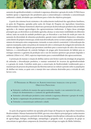 28
aumento da agrobiodiversidade e o estímulo à segurança alimentar e geração de renda. O PMA busca
também apoiar a organização dos produtores para a comercialização e estimular a conscientização
ambiental e cidadã, atividades que contribuem para o êxito dos objetivos principais.
A partir dos sistemas locais existentes e do conhecimento tradicional dos agricultores familiares,
as ações do Programa, apoiadas pelas ações do Grupo de Pesquisa em Agricultura Amazônica,
Biodiversidade e Manejo Sustentável, objetivam a promoção da diversificação produtiva das atividades
agrícolas e do manejo agroecológico dos agroecossistemas tradicionais. A lógica dessa estratégia
pressupõe que, ao diversificar as atividades agrícolas, alcança-se uma maior estabilidade em diferentes
esferas, tanto na escala da unidade produtiva que, ao diversificar a sua fonte de renda por meio do
aumento da diversidade de alimentos produzidos, garante maior estabilidade financeira e alimentar,
como dentro do próprio sistema que, sendo mais diversificado, torna-se mais complexo, aumentando o
número de interações entre componentes, tornando-se mais estável e sustentável. A diversificação das
espécies manejadas, junto com práticas de manejo do solo e a otimização da ciclagem de nutrientes do
sistema são algumas das práticas que permitem contribuir para a conservação do solo e dos recursos
hídricos, e a intensificação do controle biológico de pragas pelo fornecimento de hábitat para os
inimigos naturais e a garantia da produção sem o uso de insumos químicos que possam degradar o
ambiente (Altieri et al., 1983), aspectos importantes para a sustentabilidade dos agroecossistemas.
A promoção do manejo e criação de abelhas nativas sem ferrão é parte da estratégia do programa
de estimular a diversificação produtiva, o manejo sustentável de recursos da agrobiodiversidade
e a geração de renda. Contribui ainda para a conservação da biodiversidade (colaborando para a
manutenção do processo de polinização das florestas nativas) ao reduzir a pressão sobre as populações
de abelhas nas matas, as quais sem o manejo têm suas colmeias destruídas para a retirada de mel,
larvas e cera.
O PROGRAMA DE MANEJO DE AGROECOSSISTEMAS TRABALHA COM QUATRO
OBJETIVOS PRINCIPAIS:
Estimular a melhoria do manejo dos agroecossistemas, visando o uso sustentável do solo, a
redução do desmatamento e o aumento de agrobiodiversidade;
Estimular a diversificação produtiva como estímulo à segurança alimentar e geração de renda;
Apoiar a organização dos produtores para a comercialização;
Estimular a conscientização ambiental e cidadã.
As ações do programa também são apoiadas pelo Grupo de Pesquisa em Agricultura Amazônica,
Biodiversidade e Manejo Sustentável do IDSM, que tem como objetivo principal gerar conhecimentos
sobre a agricultura amazônica, partindo de uma abordagem interdisciplinar embasada nas disciplinas
de agroecologia, biologia, etnobiologia, antropologia e geografia rural. As pesquisas do grupo se
concentram na agricultura camponesa da Amazônia com enfoque na região do Médio Solimões.
 